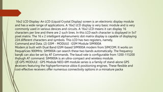 16x2 LCD Display: An LCD (Liquid Crystal Display) screen is an electronic display module
and has a wide range of applications. A 16x2 LCD display is very basic module and is very
commonly used in various devices and circuits. A 16x2 LCD means it can display 16
characters per line and there are 2 such lines. In this LCD each character is displayed in 5x7
pixel matrix. The 16 x 2 intelligent alphanumeric dot matrix display is capable of displaying
224 different characters and symbols. This LCD has two registers, namely,
Command and Data. (2) GSM - MODULE : GSM Module SIM900A
Modem is built with Dual Band GSM-based SIM900A modem from SIMCOM. It works on
frequencies 900MHz. SIM900A can search these two bands automatically. The frequency
bands can also be set by AT Commands. The baud rate is configurable from 1200-115200
through AT command. SIM900A is an ultra-compact and wireless module.
(3) GPS MODULE : GPS Module NEO-6M module series is a family of stand-alone GPS
receivers featuring the highperformance ublox 6 positioning engines. These flexible and
cost-effective receivers offer numerous connectivity options in a miniature packa
 