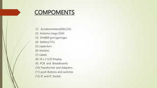 COMPOMENTS
(1) Accelerometer(ADXL335)
(2) Arduino mega 2560
(3) Sim808 gsm/gprs/gps
(4) battery(12v)
(5) capacitors
(6) resistors
(7) cabels
(8) 16 x 2 LCD Display
(9) PCB and Breadboards
(10) Transformer and Adapters
(11) push Buttons and switches
(12) IC and IC Socket
 