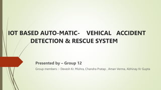 IOT BASED AUTO-MATIC- VEHICAL ACCIDENT
DETECTION & RESCUE SYSTEM
Presented by – Group 12
Group members :- Devesh Kr. Mishra, Chandra Pratap , Aman Verma, Abhinay Kr Gupta
 