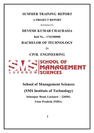 SUMMER TRAINING REPORT
A PROJECT REPORT
Submitted by
DEVESH KUMAR CHAURASIA
Roll No. - 1742300008
BACHELOR OF TECHNOLOGY
IN
CIVIL ENGINEERING
School of Management Sciences
(SMS Institute of Technology)
Sultanpur Road, Lucknow – 226501,
Uttar Pradesh, INDIA.
1
 