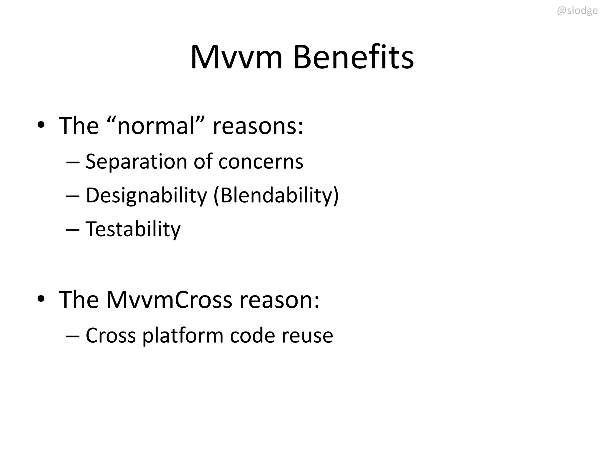 @slodge



               Mvvm Benefits
• The “normal” reasons:
  – Separation of concerns
  – Designability (Blendability)
  – Testability


• The MvvmCross reason:
  – Cross platform code reuse
 
