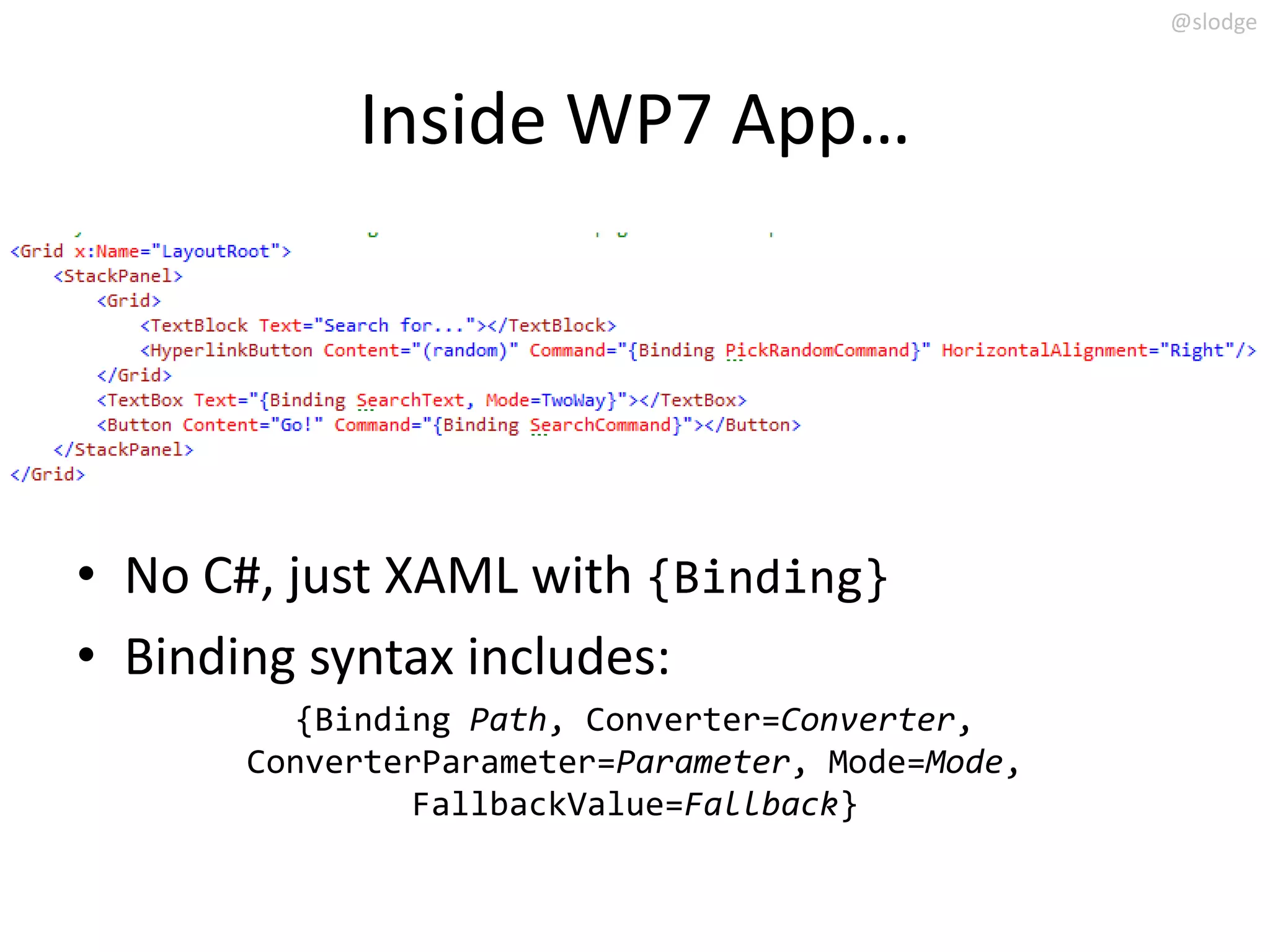 @slodge



           Inside WP7 App…




• No C#, just XAML with {Binding}
• Binding syntax includes:
        {Binding Path, Converter=Converter,
      ConverterParameter=Parameter, Mode=Mode,
              FallbackValue=Fallback}
 