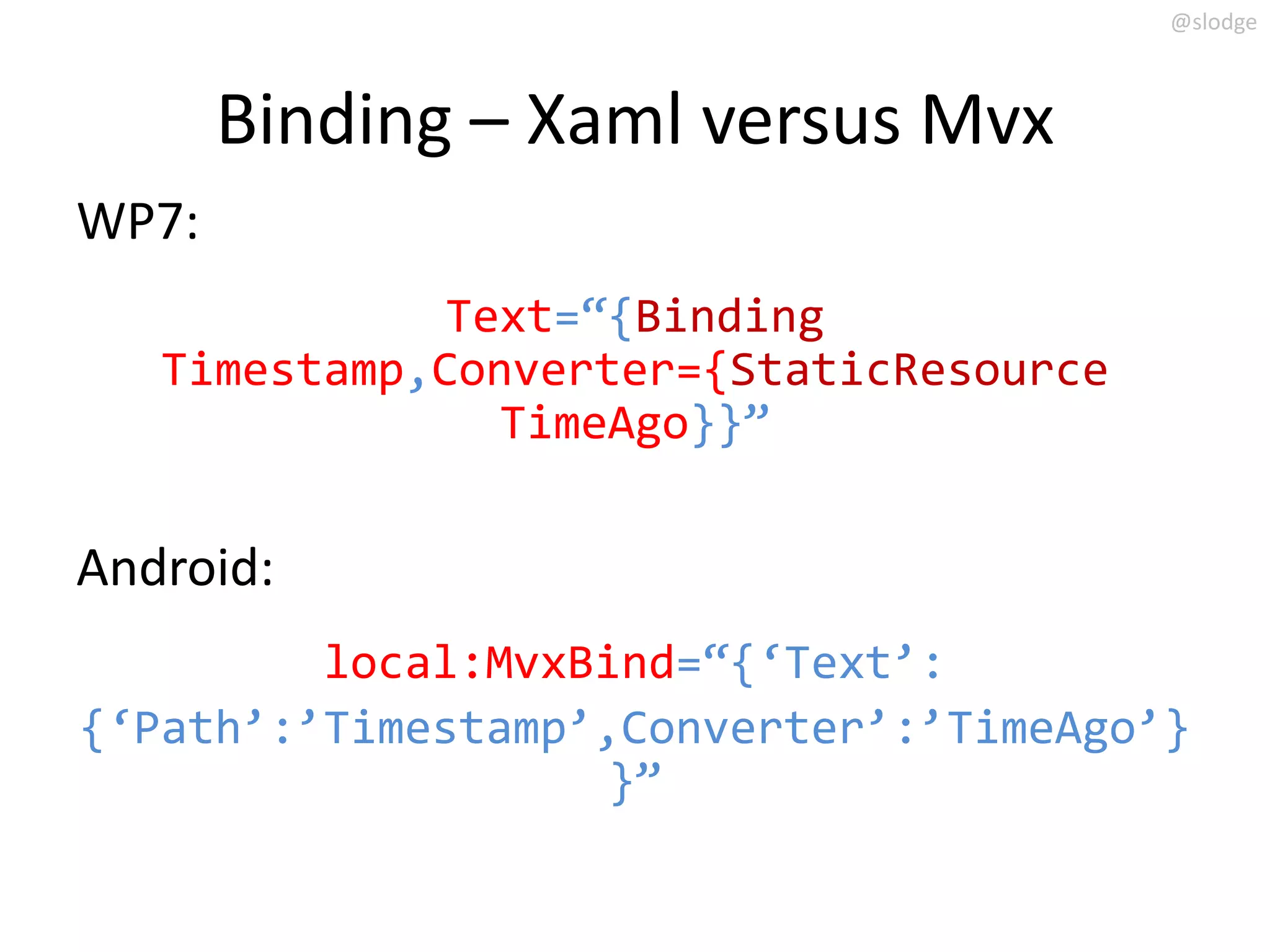 @slodge



       Binding – Xaml versus Mvx
WP7:
              Text=‚{Binding
   Timestamp,Converter={StaticResource
                TimeAgo}}‛

Android:
         local:MvxBind=‚{‘Text’:
{‘Path’:’Timestamp’,Converter’:’TimeAgo’}
                    }‛
 