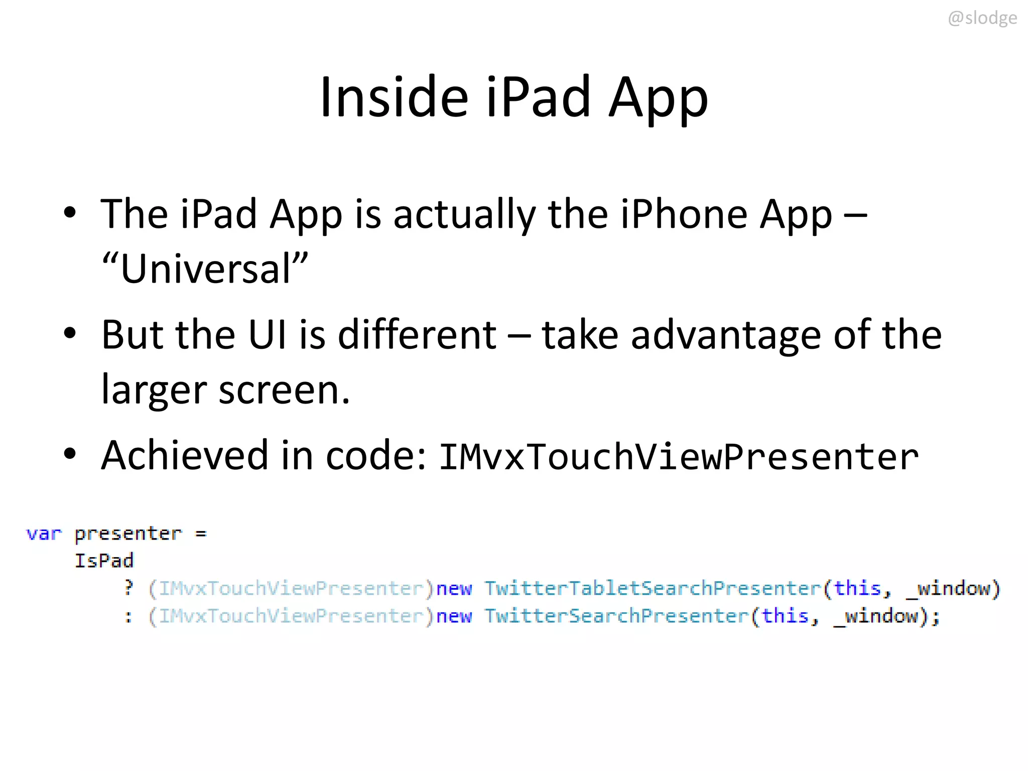 @slodge



              Inside iPad App
• The iPad App is actually the iPhone App –
  “Universal”
• But the UI is different – take advantage of the
  larger screen.
• Achieved in code: IMvxTouchViewPresenter
 