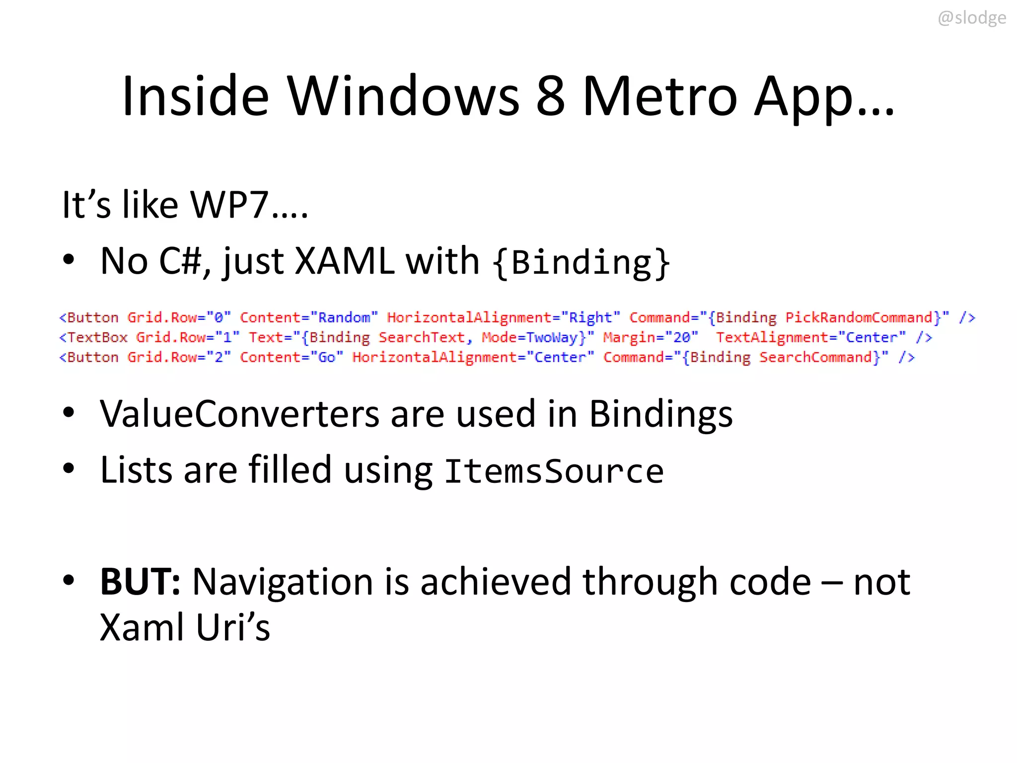 @slodge



   Inside Windows 8 Metro App…
It’s like WP7….
• No C#, just XAML with {Binding}


• ValueConverters are used in Bindings
• Lists are filled using ItemsSource

• BUT: Navigation is achieved through code – not
  Xaml Uri’s
 