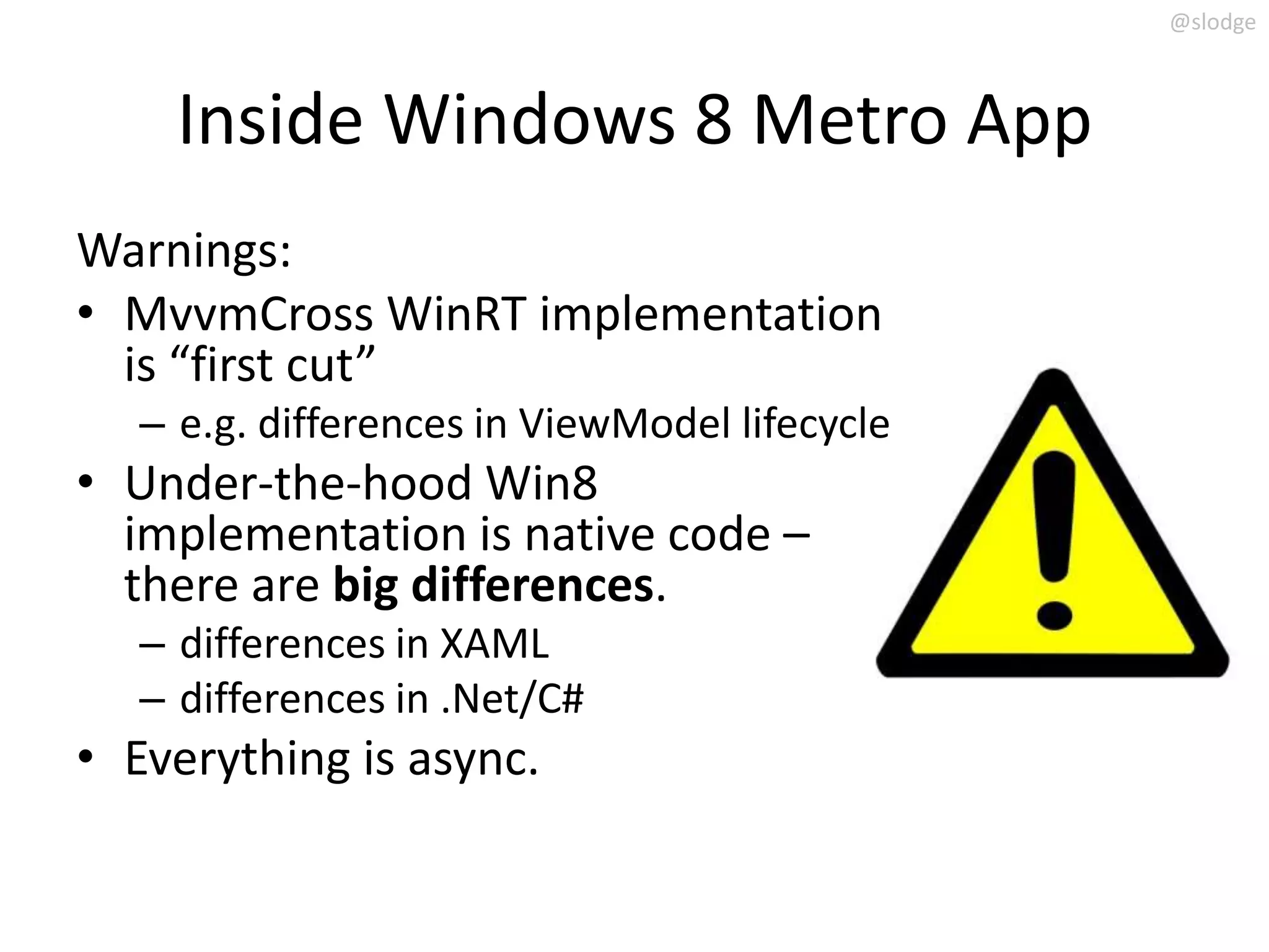 @slodge



     Inside Windows 8 Metro App
Warnings:
• MvvmCross WinRT implementation
  is “first cut”
   – e.g. differences in ViewModel lifecycle
• Under-the-hood Win8
  implementation is native code –
  there are big differences.
   – differences in XAML
   – differences in .Net/C#
• Everything is async.
 