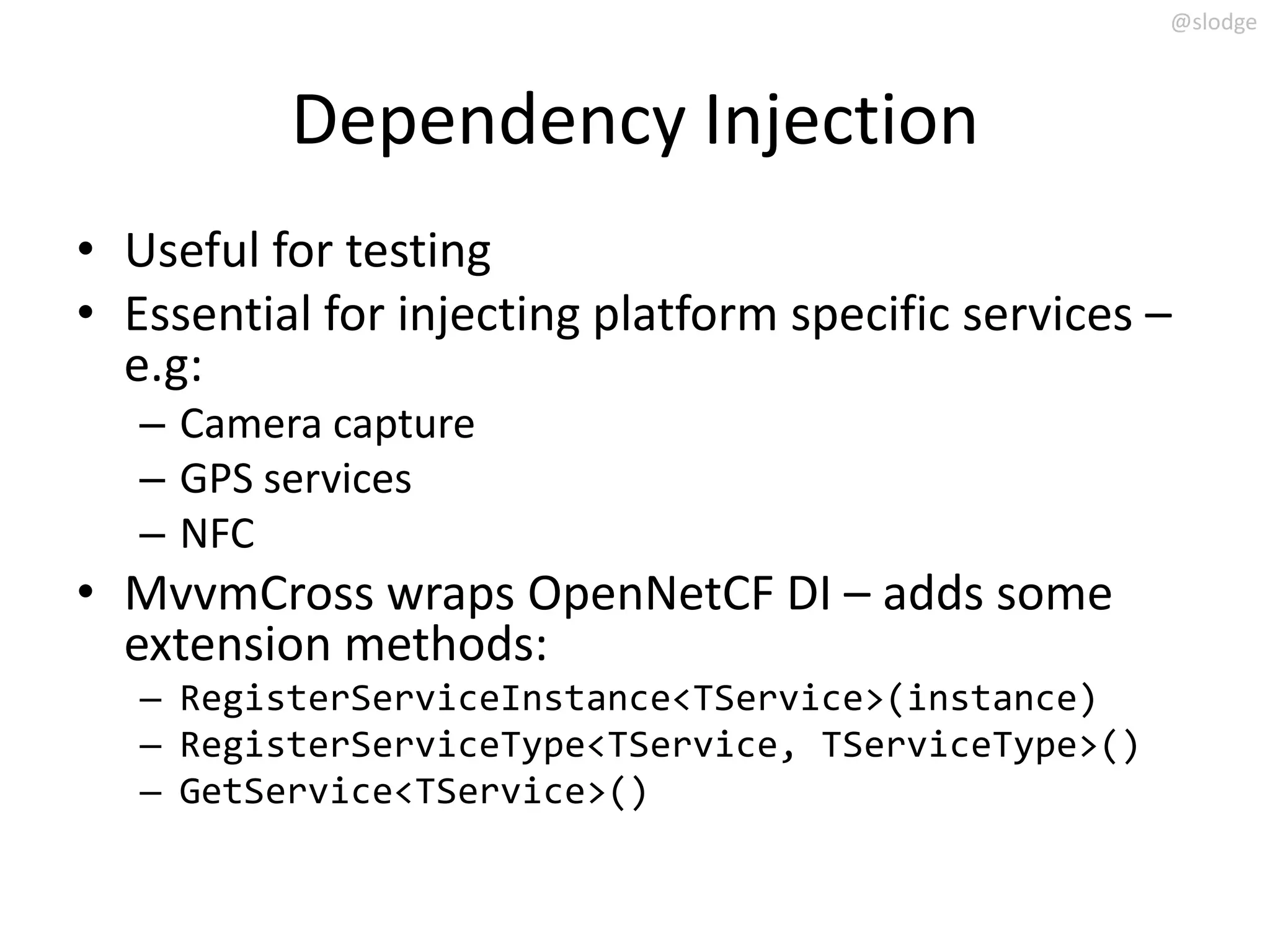 @slodge



          Dependency Injection
• Useful for testing
• Essential for injecting platform specific services –
  e.g:
   – Camera capture
   – GPS services
   – NFC
• MvvmCross wraps OpenNetCF DI – adds some
  extension methods:
   – RegisterServiceInstance<TService>(instance)
   – RegisterServiceType<TService, TServiceType>()
   – GetService<TService>()
 