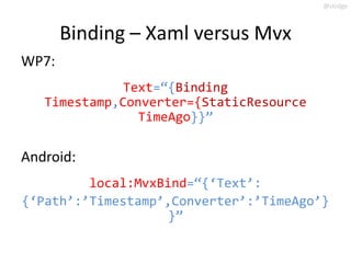 @slodge



       Binding – Xaml versus Mvx
WP7:
              Text=‚{Binding
   Timestamp,Converter={StaticResource
                TimeAgo}}‛

Android:
         local:MvxBind=‚{‘Text’:
{‘Path’:’Timestamp’,Converter’:’TimeAgo’}
                    }‛
 