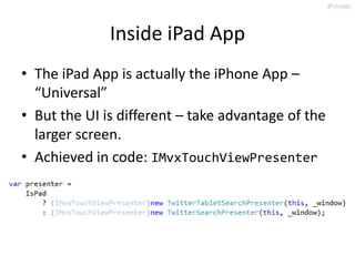 @slodge



              Inside iPad App
• The iPad App is actually the iPhone App –
  “Universal”
• But the UI is different – take advantage of the
  larger screen.
• Achieved in code: IMvxTouchViewPresenter
 