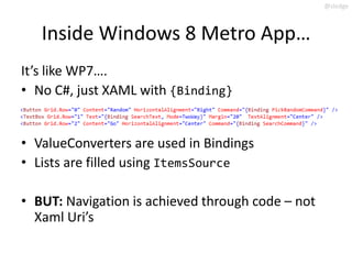 @slodge



   Inside Windows 8 Metro App…
It’s like WP7….
• No C#, just XAML with {Binding}


• ValueConverters are used in Bindings
• Lists are filled using ItemsSource

• BUT: Navigation is achieved through code – not
  Xaml Uri’s
 