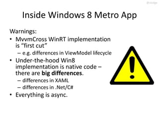 @slodge



     Inside Windows 8 Metro App
Warnings:
• MvvmCross WinRT implementation
  is “first cut”
   – e.g. differences in ViewModel lifecycle
• Under-the-hood Win8
  implementation is native code –
  there are big differences.
   – differences in XAML
   – differences in .Net/C#
• Everything is async.
 