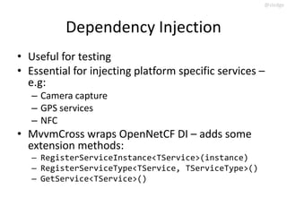 @slodge



          Dependency Injection
• Useful for testing
• Essential for injecting platform specific services –
  e.g:
   – Camera capture
   – GPS services
   – NFC
• MvvmCross wraps OpenNetCF DI – adds some
  extension methods:
   – RegisterServiceInstance<TService>(instance)
   – RegisterServiceType<TService, TServiceType>()
   – GetService<TService>()
 
