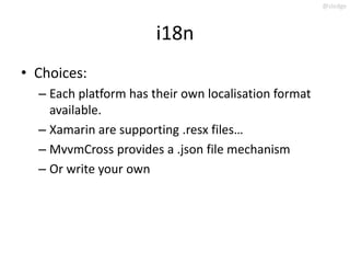 @slodge



                       i18n
• Choices:
  – Each platform has their own localisation format
    available.
  – Xamarin are supporting .resx files…
  – MvvmCross provides a .json file mechanism
  – Or write your own
 