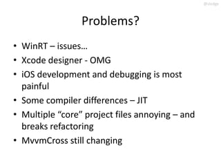 @slodge



                 Problems?
• WinRT – issues…
• Xcode designer - OMG
• iOS development and debugging is most
  painful
• Some compiler differences – JIT
• Multiple “core” project files annoying – and
  breaks refactoring
• MvvmCross still changing
 