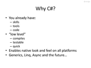 @slodge



                   Why C#?
• You already have:
   – skills
   – tools
   – code
• “low level”
   – compiles
   – testable
   – quick
• Enables native look and feel on all platforms
• Generics, Linq, Async and the future…
 