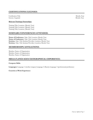 CERTIFICATIONS/LICENSES:

Certification Title                                                                                 Month, Year
License Acquired                                                                                    Month, Year

Relevant Trainings/Internships:

Training Title, Location, (Month, Year)
Training Title, Location, (Month, Year)
Training Title, Location, (Month, Year)

SEMINARS/CONFERENCES ATTENDED:

Name of Conference, Topic, Title, Location, Month, Year
Name of Conference, Topic, Title, Location, Month, Year
Seminar, Topic, Title, Seminar Provider, Location, Month, Year
Seminar, Topic, Title, Seminar Provider, Location, Month, Year

MEMBERSHIPS/AFFILIATIONS:

Member, Name of Organization
Member, Name of Organization
Member, Name of Organization

SKILLS/LANGUAGES/GEOGRAPHICAL EXPERIENCE:

Computer Skills:

Languages: Language 1 (mother tongue); Language 2 (fluent); Language 3 (professional proficiency)

Countries of Work Experience:




                                                                                             Name of Applicant Page 3
 