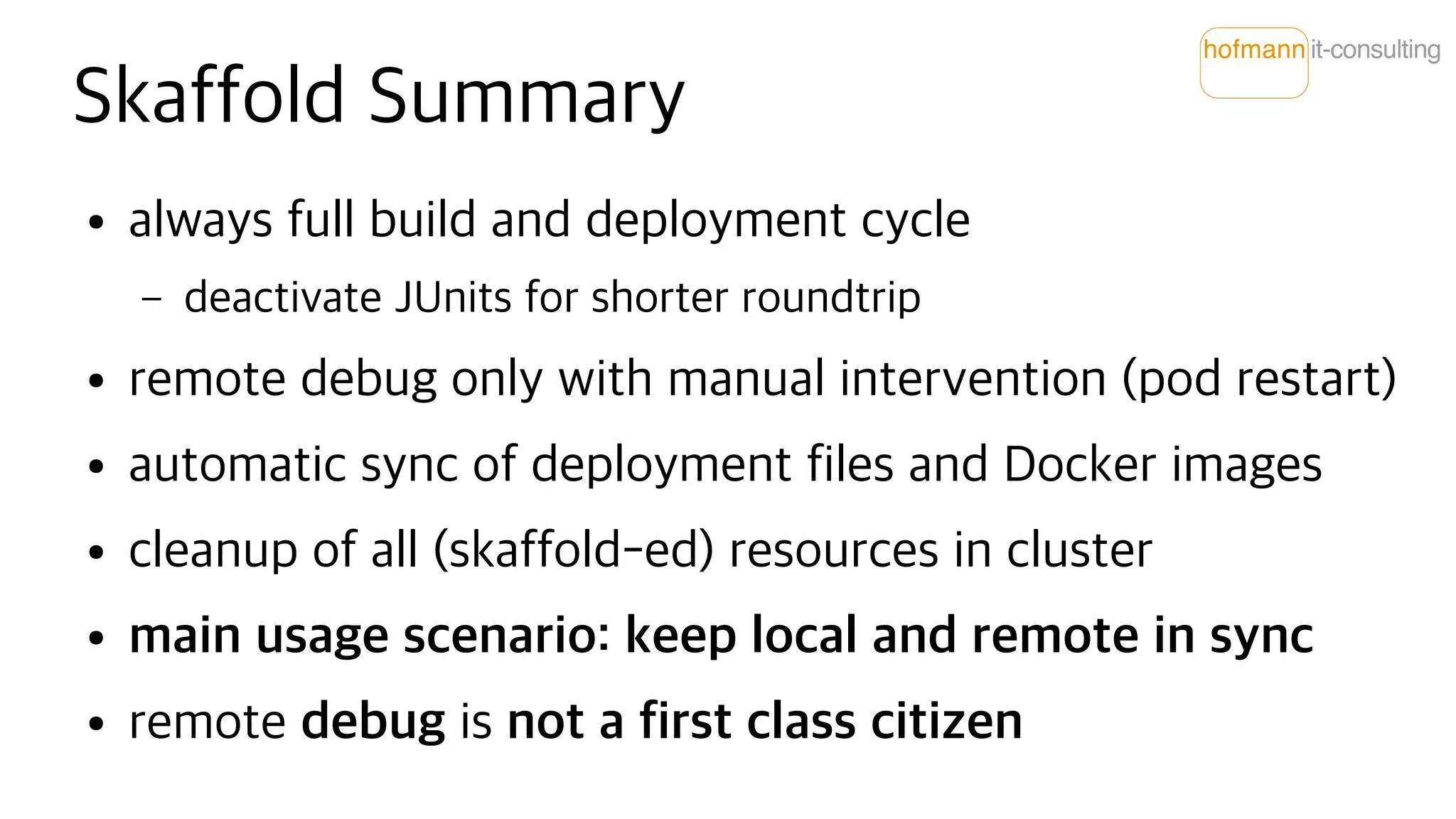 Skaffold Summary
● always full build and deployment cycle
– deactivate JUnits for shorter roundtrip
● remote debug only with manual intervention (pod restart)
● automatic sync of deployment files and Docker images
● cleanup of all (skaffold-ed) resources in cluster
● main usage scenario: keep local and remote in sync
● remote debug is not a first class citizen
 