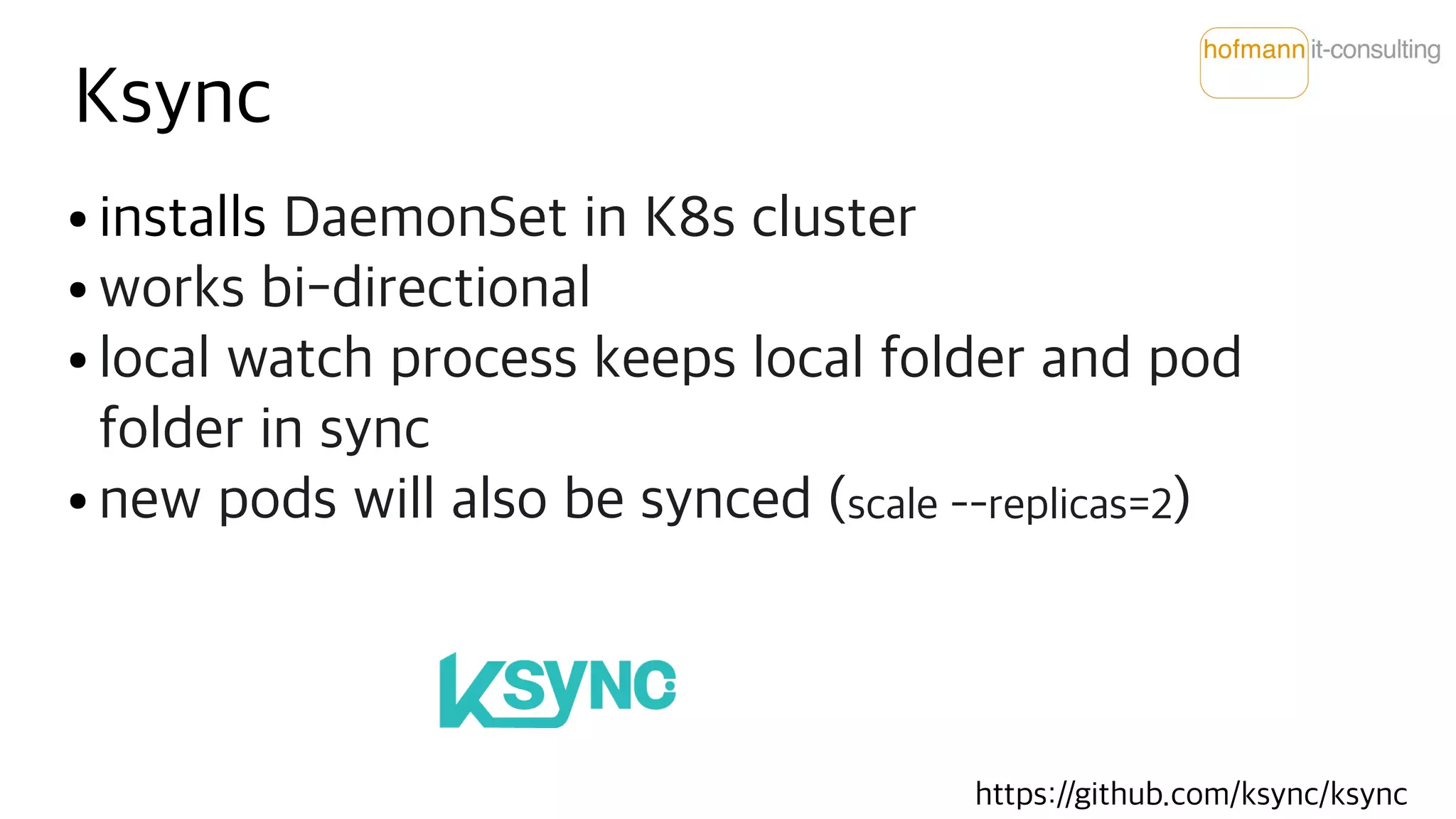 Ksync
● installs DaemonSet in K8s cluster
● works bi-directional
● local watch process keeps local folder and pod
folder in sync
● new pods will also be synced (scale --replicas=2)
https://github.com/ksync/ksync
 