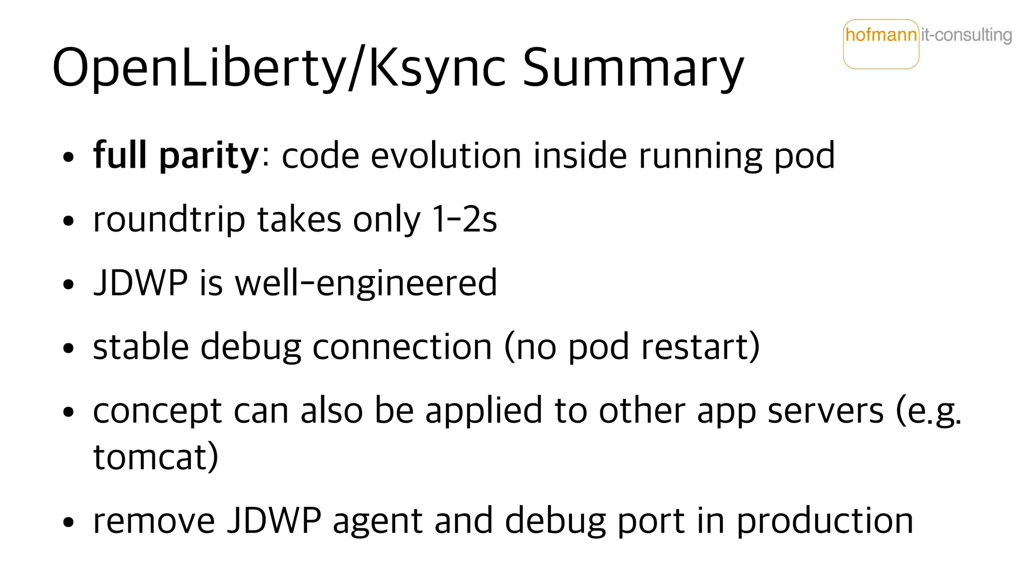 OpenLiberty/Ksync Summary
● full parity: code evolution inside running pod
● roundtrip takes only 1-2s
● JDWP is well-engineered
● stable debug connection (no pod restart)
● concept can also be applied to other app servers (e.g.
tomcat)
● remove JDWP agent and debug port in production
 