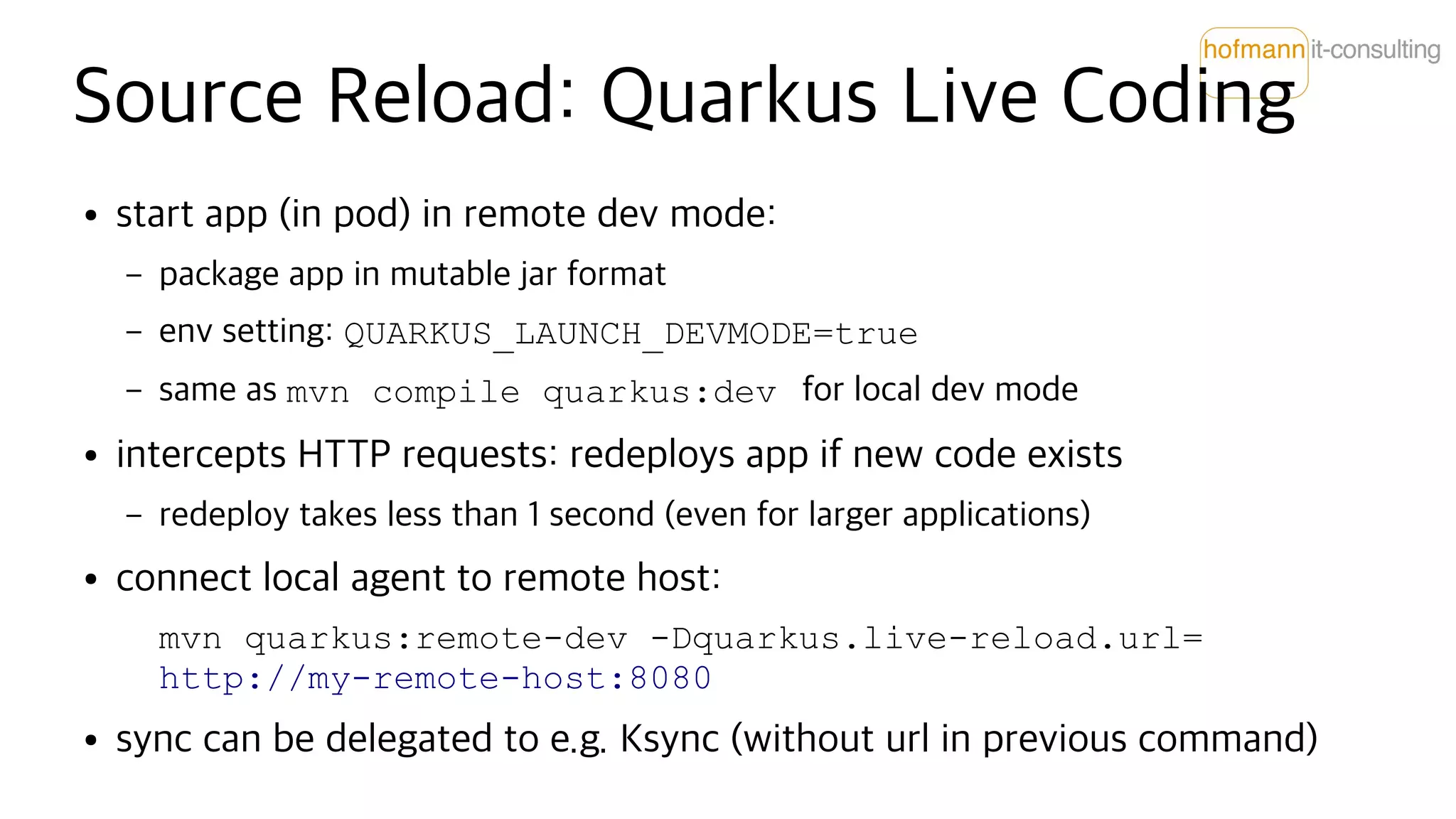 Source Reload: Quarkus Live Coding
● start app (in pod) in remote dev mode:
– package app in mutable jar format
– env setting: QUARKUS_LAUNCH_DEVMODE=true
– same as mvn compile quarkus:dev for local dev mode
● intercepts HTTP requests: redeploys app if new code exists
– redeploy takes less than 1 second (even for larger applications)
● connect local agent to remote host:
mvn quarkus:remote-dev -Dquarkus.live-reload.url=
http://my-remote-host:8080
● sync can be delegated to e.g. Ksync (without url in previous command)
 