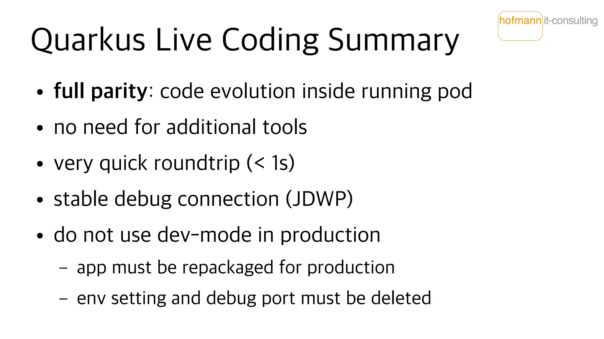 Quarkus Live Coding Summary
● full parity: code evolution inside running pod
● no need for additional tools
● very quick roundtrip (< 1s)
● stable debug connection (JDWP)
● do not use dev-mode in production
– app must be repackaged for production
– env setting and debug port must be deleted
 