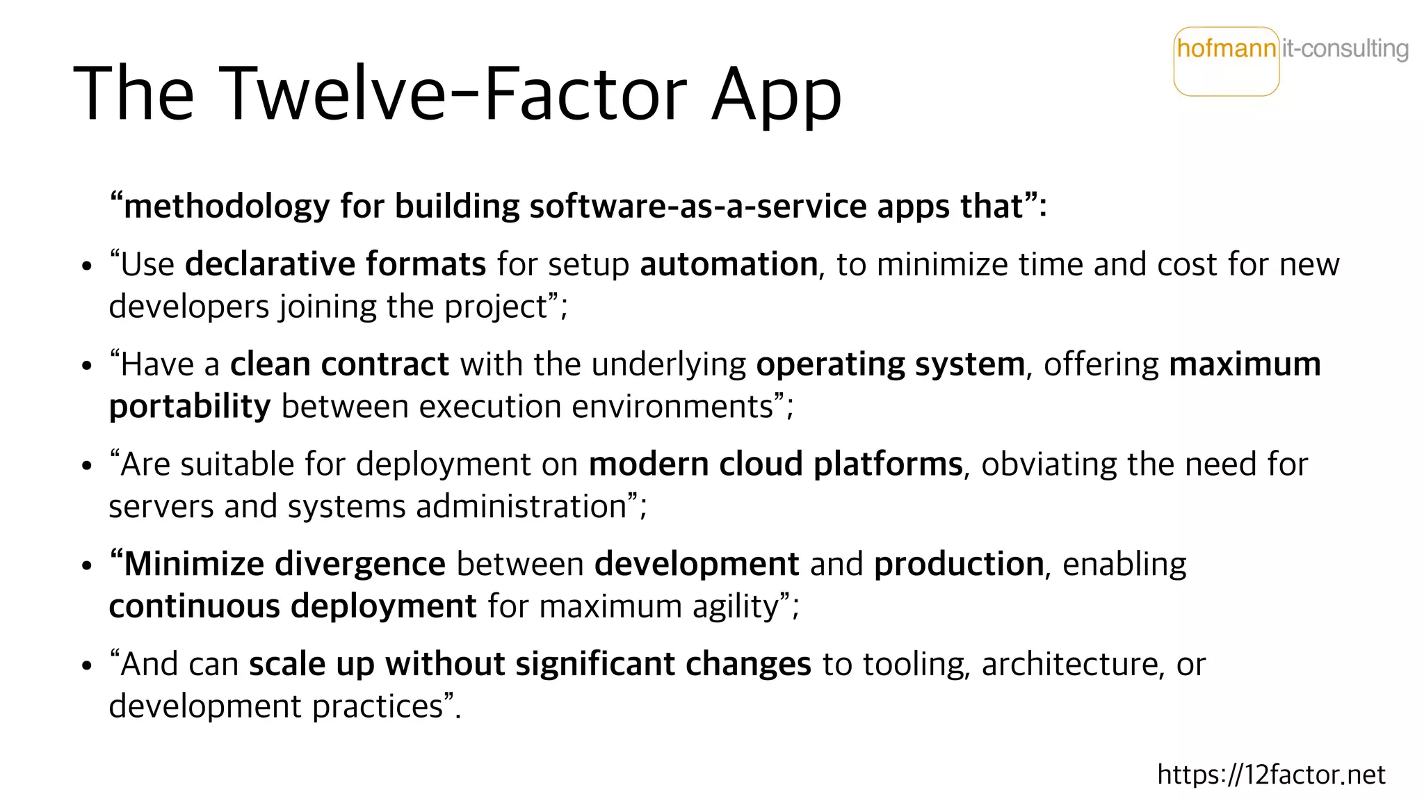 The Twelve-Factor App
“methodology for building software-as-a-service apps that”:
● “Use declarative formats for setup automation, to minimize time and cost for new
developers joining the project”;
● “Have a clean contract with the underlying operating system, offering maximum
portability between execution environments”;
● “Are suitable for deployment on modern cloud platforms, obviating the need for
servers and systems administration”;
● “Minimize divergence between development and production, enabling
continuous deployment for maximum agility”;
● “And can scale up without significant changes to tooling, architecture, or
development practices”.
https://12factor.net
 