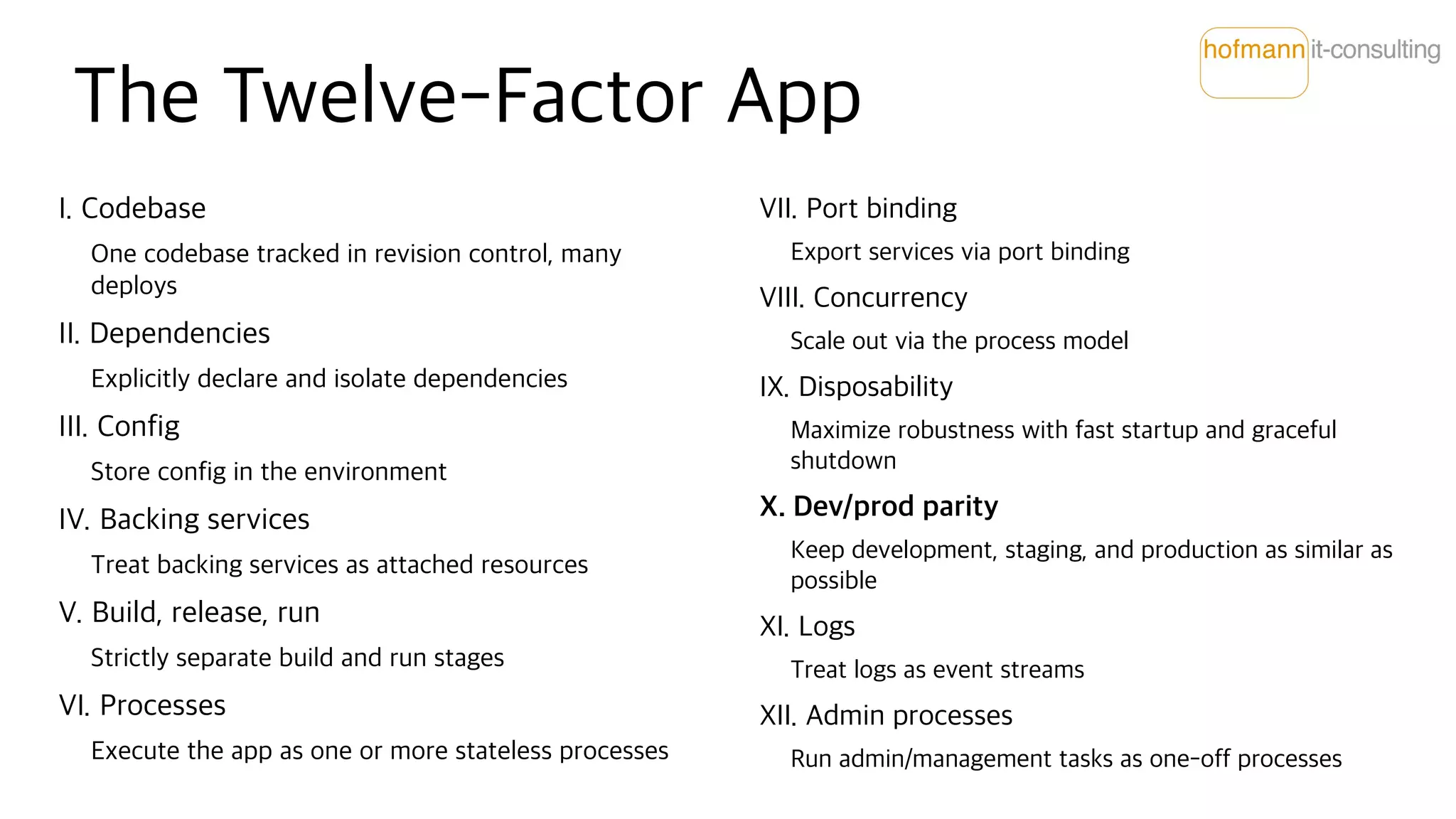 The Twelve-Factor App
I. Codebase
One codebase tracked in revision control, many
deploys
II. Dependencies
Explicitly declare and isolate dependencies
III. Config
Store config in the environment
IV. Backing services
Treat backing services as attached resources
V. Build, release, run
Strictly separate build and run stages
VI. Processes
Execute the app as one or more stateless processes
VII. Port binding
Export services via port binding
VIII. Concurrency
Scale out via the process model
IX. Disposability
Maximize robustness with fast startup and graceful
shutdown
X. Dev/prod parity
Keep development, staging, and production as similar as
possible
XI. Logs
Treat logs as event streams
XII. Admin processes
Run admin/management tasks as one-off processes
 