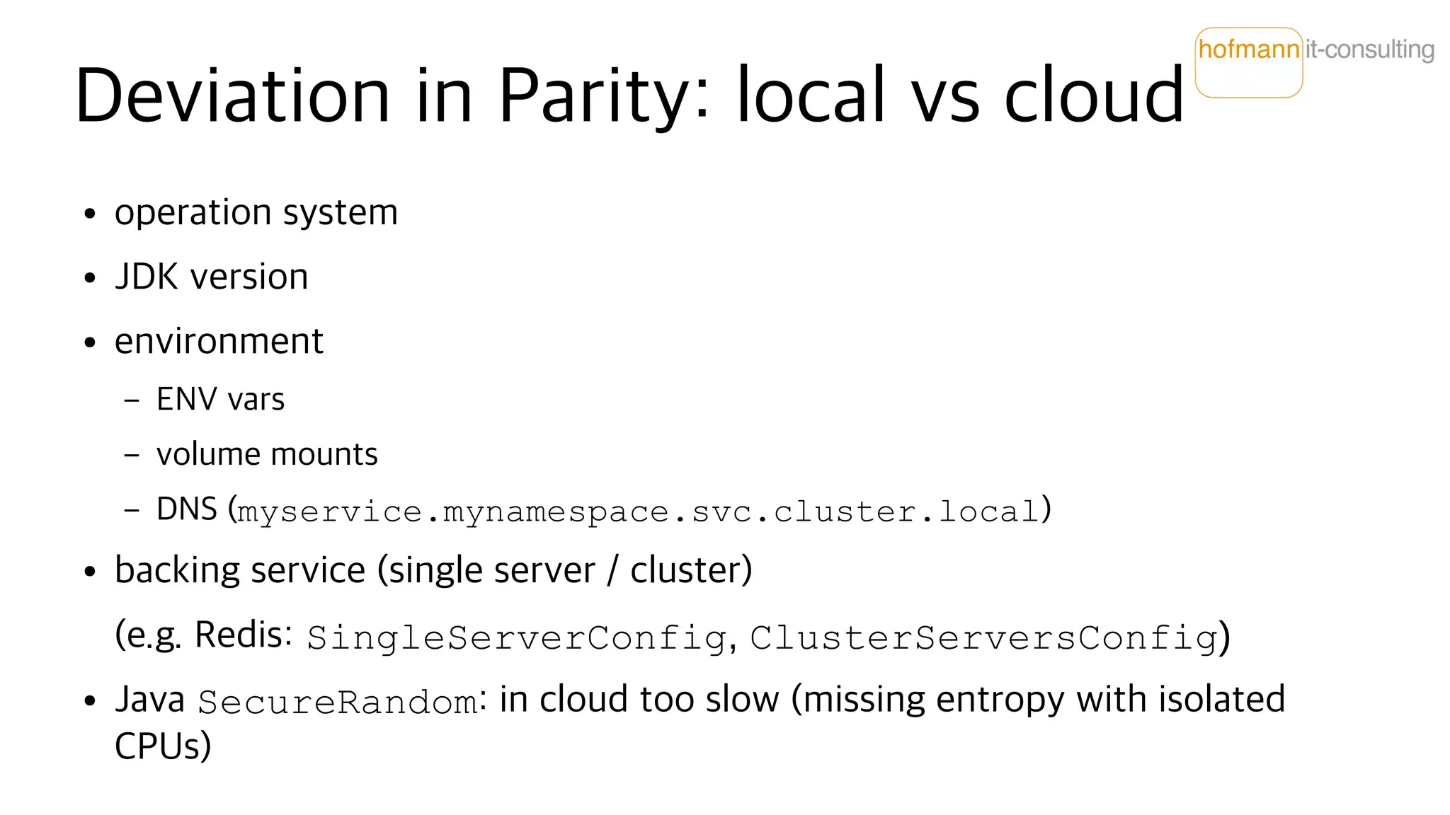 Deviation in Parity: local vs cloud
● operation system
● JDK version
● environment
– ENV vars
– volume mounts
– DNS (myservice.mynamespace.svc.cluster.local)
● backing service (single server / cluster)
(e.g. Redis: SingleServerConfig, ClusterServersConfig)
● Java SecureRandom: in cloud too slow (missing entropy with isolated
CPUs)
 