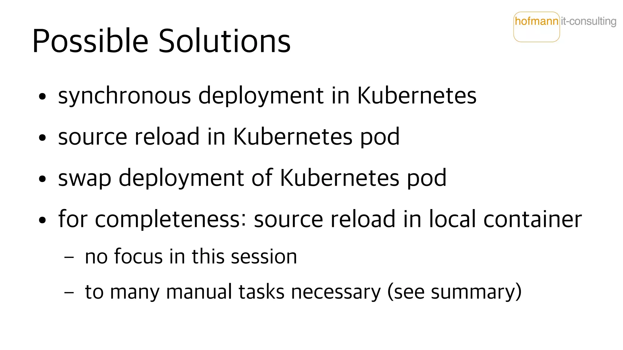 Possible Solutions
● synchronous deployment in Kubernetes
● source reload in Kubernetes pod
● swap deployment of Kubernetes pod
● for completeness: source reload in local container
– no focus in this session
– to many manual tasks necessary (see summary)
 