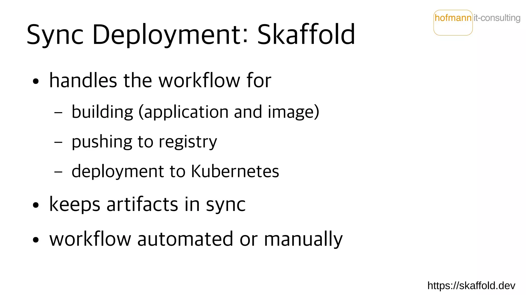 Sync Deployment: Skaffold
● handles the workflow for
– building (application and image)
– pushing to registry
– deployment to Kubernetes
● keeps artifacts in sync
● workflow automated or manually
https://skaffold.dev
 