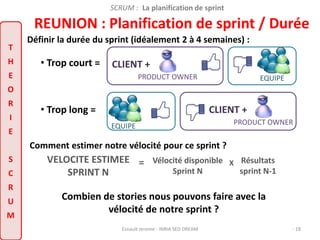 SCRUM : La planification de sprint 
REUNION : Planification de sprint / Durée 
T 
H 
E 
O 
R 
I 
E 
S 
C 
R 
U 
M 
Définir la durée du sprint (idéalement 2 à 4 semaines) : 
CLIENT + 
PRODUCT OWNER 
CLIENT + 
Vélocité disponible 
Sprint N 
VELOCITE ESTIMEE 
EQUIPE 
Combien de stories nous pouvons faire avec la 
vélocité de notre sprint ? 
Esnault Jerome - INRIA SED DREAM - 18 
SPRINT N 
= X Résultats 
sprint N-1 
Comment estimer notre vélocité pour ce sprint ? 
PRODUCT OWNER 
EQUIPE 
• Trop court = 
• Trop long = 
 