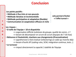 Conclusion 
cela permet d'éviter 
« l'effet tunnel » 
Les points positifs : 
• Méthode à flux tirés et non poussés 
• Méthode itérative et incrémentielle 
• Méthode participative et adaptative (flexible) 
T • Communication et coopération efficace et riche 
H 
E 
Les risques : 
• Si taille de l'équipe > 10 et dispatchée 
O 
R 
I 
E 
=> organisation difficile (cohésion de groupe, qualité de comm…) ? 
=> besoin de décomposer en scrum de scrum (équipes de 7-10 max) 
• Réticence à l’évolutivité, réactions aux changements (Procrastination) 
=> appréhension à faire évoluer (refactoring) un code qui marche déjà 
=> besoin d’outils XP (coding rules, SCM, intégration continue, tests…) 
• Le turnover 
=> impact directement la capacité / stabilité de l’équipe 
Esnault Jerome - INRIA SED DREAM - 40 
 