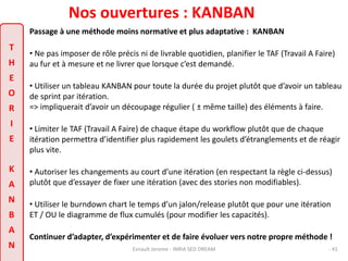 Nos ouvertures : KANBAN 
Passage à une méthode moins normative et plus adaptative : KANBAN 
• Ne pas imposer de rôle précis ni de livrable quotidien, planifier le TAF (Travail A Faire) 
au fur et à mesure et ne livrer que lorsque c’est demandé. 
• Utiliser un tableau KANBAN pour toute la durée du projet plutôt que d’avoir un tableau 
de sprint par itération. 
=> impliquerait d’avoir un découpage régulier ( ± même taille) des éléments à faire. 
• Limiter le TAF (Travail A Faire) de chaque étape du workflow plutôt que de chaque 
itération permettra d’identifier plus rapidement les goulets d’étranglements et de réagir 
plus vite. 
• Autoriser les changements au court d’une itération (en respectant la règle ci-dessus) 
plutôt que d’essayer de fixer une itération (avec des stories non modifiables). 
• Utiliser le burndown chart le temps d’un jalon/release plutôt que pour une itération 
ET / OU le diagramme de flux cumulés (pour modifier les capacités). 
Continuer d’adapter, d’expérimenter et de faire évoluer vers notre propre méthode ! 
Esnault Jerome - INRIA SED DREAM - 41 
T 
H 
E 
O 
R 
I 
E 
K 
A 
N 
B 
A 
N 
 