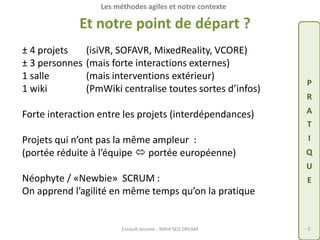 Les méthodes agiles et notre contexte 
Et notre point de départ ? 
± 4 projets (isiVR, SOFAVR, MixedReality, VCORE) 
± 3 personnes (mais forte interactions externes) 
1 salle (mais interventions extérieur) 
1 wiki (PmWiki centralise toutes sortes d’infos) 
Forte interaction entre les projets (interdépendances) 
Projets qui n’ont pas la même ampleur : 
(portée réduite à l’équipe  portée européenne) 
Néophyte / «Newbie» SCRUM : 
On apprend l’agilité en même temps qu’on la pratique 
P 
R 
A 
T 
I 
Q 
U 
E 
Esnault Jerome - INRIA SED DREAM - 5 
 