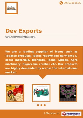 09953361656
A Member of
Dev Exports
www.indiamart.com/devexports
We are a leading supplier of items such as
Tobacco products, ladies readymade garments &
dress materials, blankets, Jeans, Spices, Agro
machinery, Sugarcane crusher etc. Our products
are highly demanded by across the international
market.
 