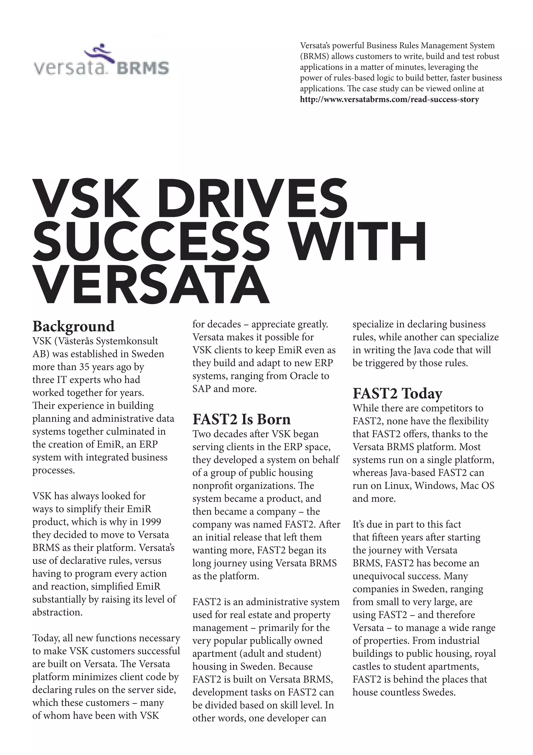 Background
VSK (Västerås Systemkonsult
AB) was established in Sweden
more than 35 years ago by
three IT experts who had
worked together for years.
Their experience in building
planning and administrative data
systems together culminated in
the creation of EmiR, an ERP
system with integrated business
processes.
VSK has always looked for
ways to simplify their EmiR
product, which is why in 1999
they decided to move to Versata
BRMS as their platform. Versata’s
use of declarative rules, versus
having to program every action
and reaction, simplified EmiR
substantially by raising its level of
abstraction.
Today, all new functions necessary
to make VSK customers successful
are built on Versata. The Versata
platform minimizes client code by
declaring rules on the server side,
which these customers – many
of whom have been with VSK
for decades – appreciate greatly.
Versata makes it possible for
VSK clients to keep EmiR even as
they build and adapt to new ERP
systems, ranging from Oracle to
SAP and more.
FAST2 Is Born
Two decades after VSK began
serving clients in the ERP space,
they developed a system on behalf
of a group of public housing
nonprofit organizations. The
system became a product, and
then became a company – the
company was named FAST2. After
an initial release that left them
wanting more, FAST2 began its
long journey using Versata BRMS
as the platform.
FAST2 is an administrative system
used for real estate and property
management – primarily for the
very popular publically owned
apartment (adult and student)
housing in Sweden. Because
FAST2 is built on Versata BRMS,
development tasks on FAST2 can
be divided based on skill level. In
other words, one developer can
specialize in declaring business
rules, while another can specialize
in writing the Java code that will
be triggered by those rules.
FAST2 Today
While there are competitors to
FAST2, none have the flexibility
that FAST2 offers, thanks to the
Versata BRMS platform. Most
systems run on a single platform,
whereas Java-based FAST2 can
run on Linux, Windows, Mac OS
and more.
It’s due in part to this fact
that fifteen years after starting
the journey with Versata
BRMS, FAST2 has become an
unequivocal success. Many
companies in Sweden, ranging
from small to very large, are
using FAST2 – and therefore
Versata – to manage a wide range
of properties. From industrial
buildings to public housing, royal
castles to student apartments,
FAST2 is behind the places that
house countless Swedes.
VSK DRIVES
SUCCESS WITH
VERSATA
Versata’s powerful Business Rules Management System
(BRMS) allows customers to write, build and test robust
applications in a matter of minutes, leveraging the
power of rules-based logic to build better, faster business
applications. The case study can be viewed online at
http://www.versatabrms.com/read-success-story
 