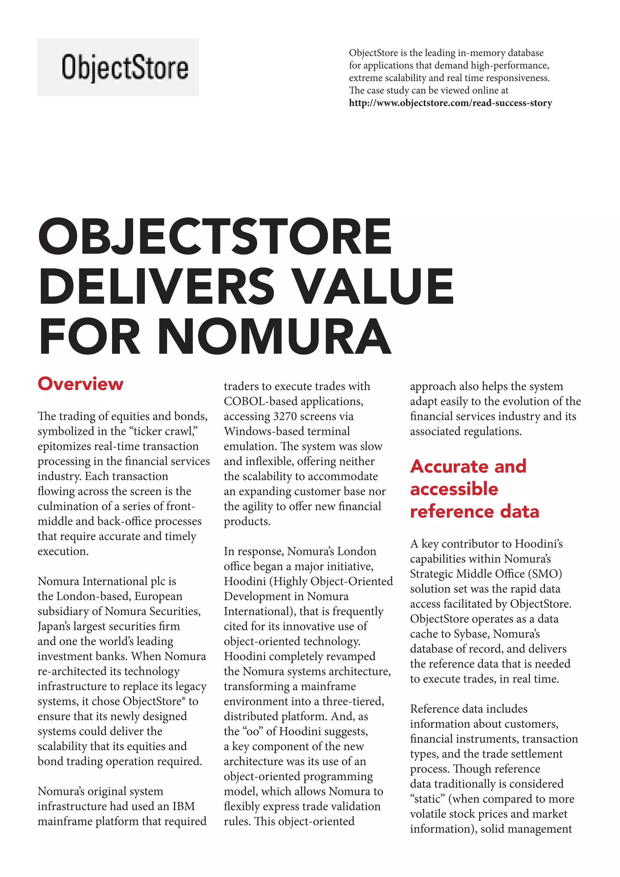 Overview
The trading of equities and bonds,
symbolized in the “ticker crawl,”
epitomizes real-time transaction
processing in the financial services
industry. Each transaction
flowing across the screen is the
culmination of a series of front-
middle and back-office processes
that require accurate and timely
execution.
Nomura International plc is
the London-based, European
subsidiary of Nomura Securities,
Japan’s largest securities firm
and one the world’s leading
investment banks. When Nomura
re-architected its technology
infrastructure to replace its legacy
systems, it chose ObjectStore® to
ensure that its newly designed
systems could deliver the
scalability that its equities and
bond trading operation required.
Nomura’s original system
infrastructure had used an IBM
mainframe platform that required
traders to execute trades with
COBOL-based applications,
accessing 3270 screens via
Windows-based terminal
emulation. The system was slow
and inflexible, offering neither
the scalability to accommodate
an expanding customer base nor
the agility to offer new financial
products.
In response, Nomura’s London
office began a major initiative,
Hoodini (Highly Object-Oriented
Development in Nomura
International), that is frequently
cited for its innovative use of
object-oriented technology.
Hoodini completely revamped
the Nomura systems architecture,
transforming a mainframe
environment into a three-tiered,
distributed platform. And, as
the “oo” of Hoodini suggests,
a key component of the new
architecture was its use of an
object-oriented programming
model, which allows Nomura to
flexibly express trade validation
rules. This object-oriented
approach also helps the system
adapt easily to the evolution of the
financial services industry and its
associated regulations.
Accurate and
accessible
reference data
A key contributor to Hoodini’s
capabilities within Nomura’s
Strategic Middle Office (SMO)
solution set was the rapid data
access facilitated by ObjectStore.
ObjectStore operates as a data
cache to Sybase, Nomura’s
database of record, and delivers
the reference data that is needed
to execute trades, in real time.
Reference data includes
information about customers,
financial instruments, transaction
types, and the trade settlement
process. Though reference
data traditionally is considered
“static” (when compared to more
volatile stock prices and market
information), solid management
OBJECTSTORE
DELIVERS VALUE
FOR NOMURA
ObjectStore is the leading in-memory database
for applications that demand high-performance,
extreme scalability and real time responsiveness.
The case study can be viewed online at
http://www.objectstore.com/read-success-story
 