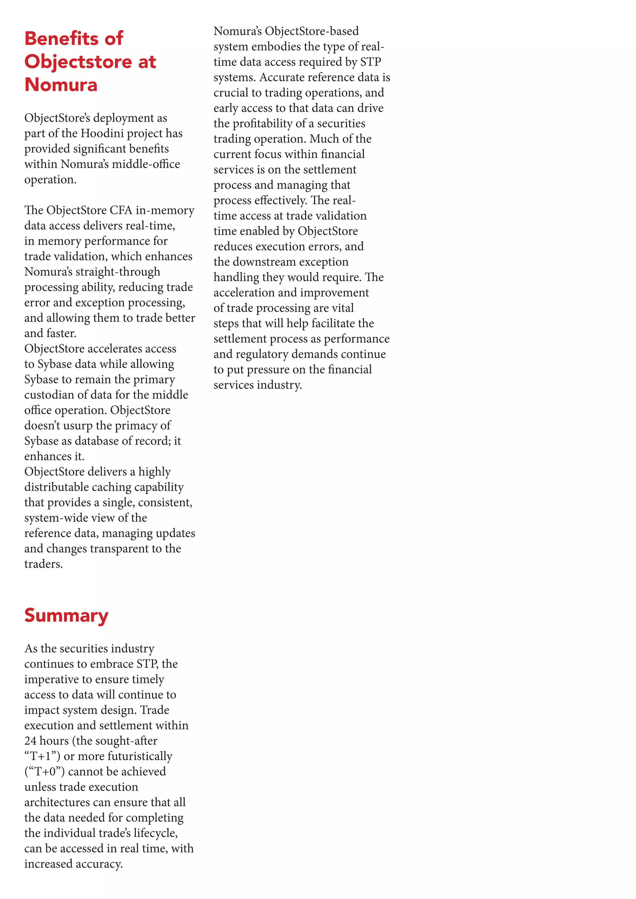 Objectstore at
Nomura
ObjectStore’s deployment as
part of the Hoodini project has
provided significant benefits
within Nomura’s middle-office
operation.
The ObjectStore CFA in-memory
data access delivers real-time,
in memory performance for
trade validation, which enhances
Nomura’s straight-through
processing ability, reducing trade
error and exception processing,
and allowing them to trade better
and faster.
ObjectStore accelerates access
to Sybase data while allowing
Sybase to remain the primary
custodian of data for the middle
office operation. ObjectStore
doesn’t usurp the primacy of
Sybase as database of record; it
enhances it.
ObjectStore delivers a highly
distributable caching capability
that provides a single, consistent,
system-wide view of the
reference data, managing updates
and changes transparent to the
traders.
Summary
As the securities industry
continues to embrace STP, the
imperative to ensure timely
access to data will continue to
impact system design. Trade
execution and settlement within
24 hours (the sought-after
“T+1”) or more futuristically
(“T+0”) cannot be achieved
unless trade execution
architectures can ensure that all
the data needed for completing
the individual trade’s lifecycle,
can be accessed in real time, with
increased accuracy.
Nomura’s ObjectStore-based
system embodies the type of real-
time data access required by STP
systems. Accurate reference data is
crucial to trading operations, and
early access to that data can drive
the profitability of a securities
trading operation. Much of the
current focus within financial
services is on the settlement
process and managing that
process effectively. The real-
time access at trade validation
time enabled by ObjectStore
reduces execution errors, and
the downstream exception
handling they would require. The
acceleration and improvement
of trade processing are vital
steps that will help facilitate the
settlement process as performance
and regulatory demands continue
to put pressure on the financial
services industry.
 