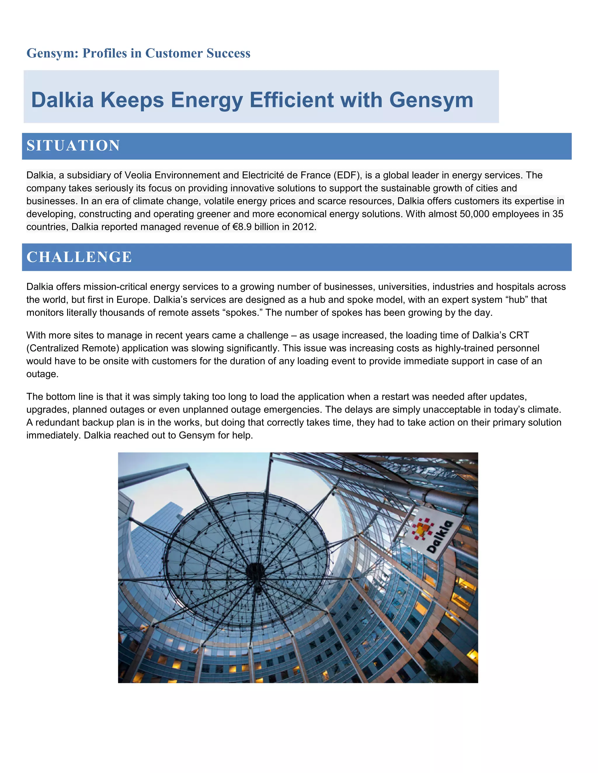 Gensym: Profiles in Customer Success
SITUATION
Dalkia, a subsidiary of Veolia Environnement and Electricité de France (EDF), is a global leader in energy services. The
company takes seriously its focus on providing innovative solutions to support the sustainable growth of cities and
businesses. In an era of climate change, volatile energy prices and scarce resources, Dalkia offers customers its expertise in
developing, constructing and operating greener and more economical energy solutions. With almost 50,000 employees in 35
countries, Dalkia reported managed revenue of €8.9 billion in 2012.
CHALLENGE
Dalkia offers mission-critical energy services to a growing number of businesses, universities, industries and hospitals across
the world, but first in Europe. Dalkia’s services are designed as a hub and spoke model, with an expert system “hub” that
monitors literally thousands of remote assets “spokes.” The number of spokes has been growing by the day.
With more sites to manage in recent years came a challenge – as usage increased, the loading time of Dalkia’s CRT
(Centralized Remote) application was slowing significantly. This issue was increasing costs as highly-trained personnel
would have to be onsite with customers for the duration of any loading event to provide immediate support in case of an
outage.
The bottom line is that it was simply taking too long to load the application when a restart was needed after updates,
upgrades, planned outages or even unplanned outage emergencies. The delays are simply unacceptable in today’s climate.
A redundant backup plan is in the works, but doing that correctly takes time, they had to take action on their primary solution
immediately. Dalkia reached out to Gensym for help.
Dalkia Keeps Energy Efficient with Gensym
 
