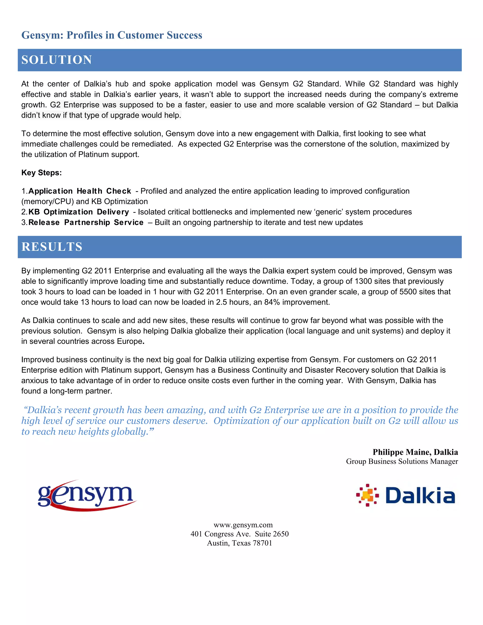 Gensym: Profiles in Customer Success
SOLUTION
At the center of Dalkia’s hub and spoke application model was Gensym G2 Standard. While G2 Standard was highly
effective and stable in Dalkia’s earlier years, it wasn’t able to support the increased needs during the company’s extreme
growth. G2 Enterprise was supposed to be a faster, easier to use and more scalable version of G2 Standard – but Dalkia
didn’t know if that type of upgrade would help.
To determine the most effective solution, Gensym dove into a new engagement with Dalkia, first looking to see what
immediate challenges could be remediated. As expected G2 Enterprise was the cornerstone of the solution, maximized by
the utilization of Platinum support.
Key Steps:
1.Application Health Check - Profiled and analyzed the entire application leading to improved configuration
(memory/CPU) and KB Optimization
2.KB Optimization Delivery - Isolated critical bottlenecks and implemented new ‘generic’ system procedures
3.Release Partnership Service – Built an ongoing partnership to iterate and test new updates
RESULTS
By implementing G2 2011 Enterprise and evaluating all the ways the Dalkia expert system could be improved, Gensym was
able to significantly improve loading time and substantially reduce downtime. Today, a group of 1300 sites that previously
took 3 hours to load can be loaded in 1 hour with G2 2011 Enterprise. On an even grander scale, a group of 5500 sites that
once would take 13 hours to load can now be loaded in 2.5 hours, an 84% improvement.
As Dalkia continues to scale and add new sites, these results will continue to grow far beyond what was possible with the
previous solution. Gensym is also helping Dalkia globalize their application (local language and unit systems) and deploy it
in several countries across Europe.
Improved business continuity is the next big goal for Dalkia utilizing expertise from Gensym. For customers on G2 2011
Enterprise edition with Platinum support, Gensym has a Business Continuity and Disaster Recovery solution that Dalkia is
anxious to take advantage of in order to reduce onsite costs even further in the coming year. With Gensym, Dalkia has
found a long-term partner.
“Dalkia’s recent growth has been amazing, and with G2 Enterprise we are in a position to provide the
high level of service our customers deserve. Optimization of our application built on G2 will allow us
to reach new heights globally.”
Philippe Maine, Dalkia
Group Business Solutions Manager
www.gensym.com
401 Congress Ave. Suite 2650
Austin, Texas 78701
 