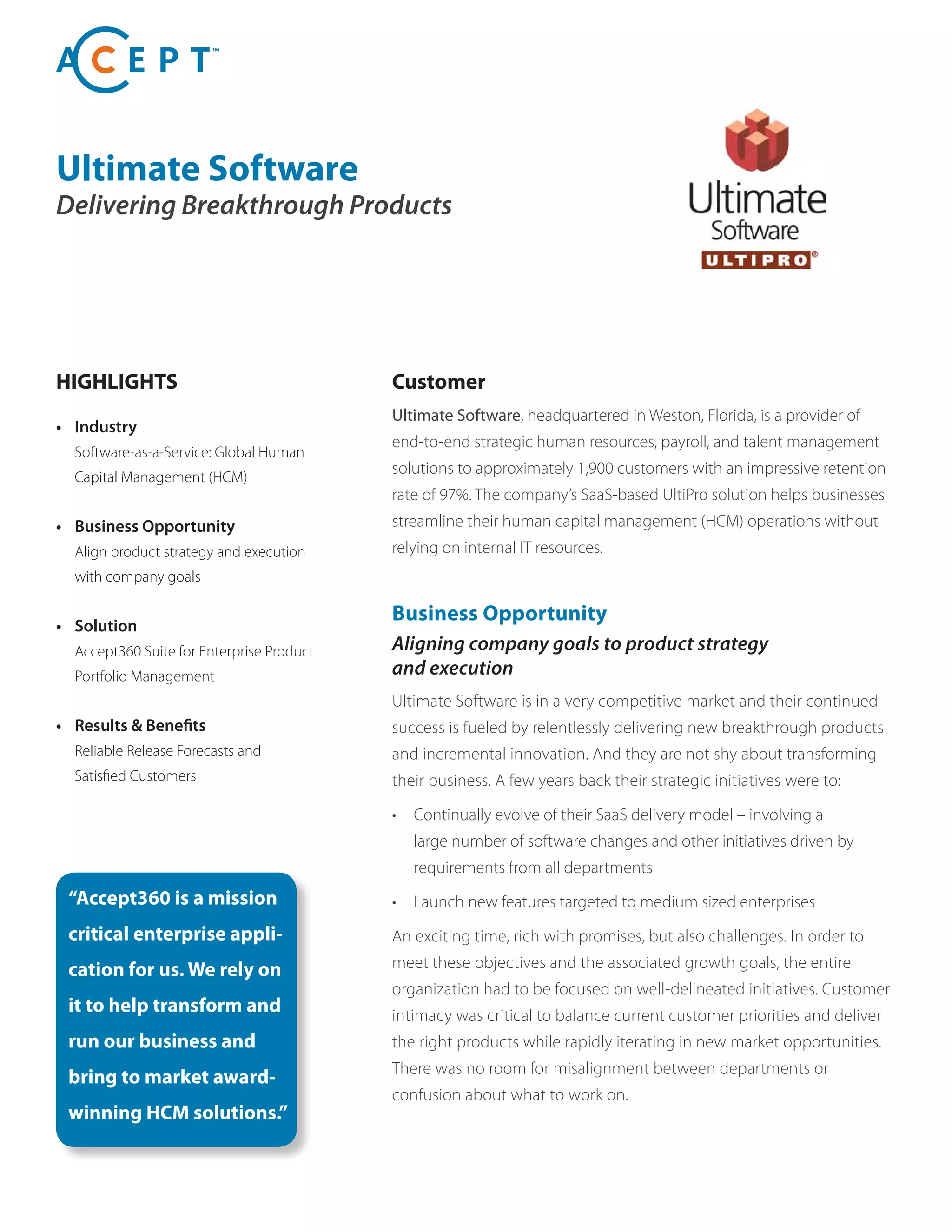 Ultimate Software
Delivering Breakthrough Products
HIGHLIGHTS
• Industry
Software-as-a-Service: Global Human
Capital Management (HCM)
• Business Opportunity
Align product strategy and execution
with company goals
• Solution
Accept360 Suite for Enterprise Product
Portfolio Management
• Results & Benefits
Reliable Release Forecasts and
Satisfied Customers
Customer
Ultimate Software, headquartered in Weston, Florida, is a provider of
end-to-end strategic human resources, payroll, and talent management
solutions to approximately 1,900 customers with an impressive retention
rate of 97%. The company’s SaaS-based UltiPro solution helps businesses
streamline their human capital management (HCM) operations without
relying on internal IT resources.
“Accept360 is a mission
critical enterprise appli-
cation for us. We rely on
it to help transform and
run our business and
bring to market award-
winning HCM solutions.”
Business Opportunity
Aligning company goals to product strategy
and execution
Ultimate Software is in a very competitive market and their continued
success is fueled by relentlessly delivering new breakthrough products
and incremental innovation. And they are not shy about transforming
their business. A few years back their strategic initiatives were to:
• Continually evolve of their SaaS delivery model – involving a
large number of software changes and other initiatives driven by
requirements from all departments
• Launch new features targeted to medium sized enterprises
An exciting time, rich with promises, but also challenges. In order to
meet these objectives and the associated growth goals, the entire
organization had to be focused on well-delineated initiatives. Customer
intimacy was critical to balance current customer priorities and deliver
the right products while rapidly iterating in new market opportunities.
There was no room for misalignment between departments or
confusion about what to work on.
 