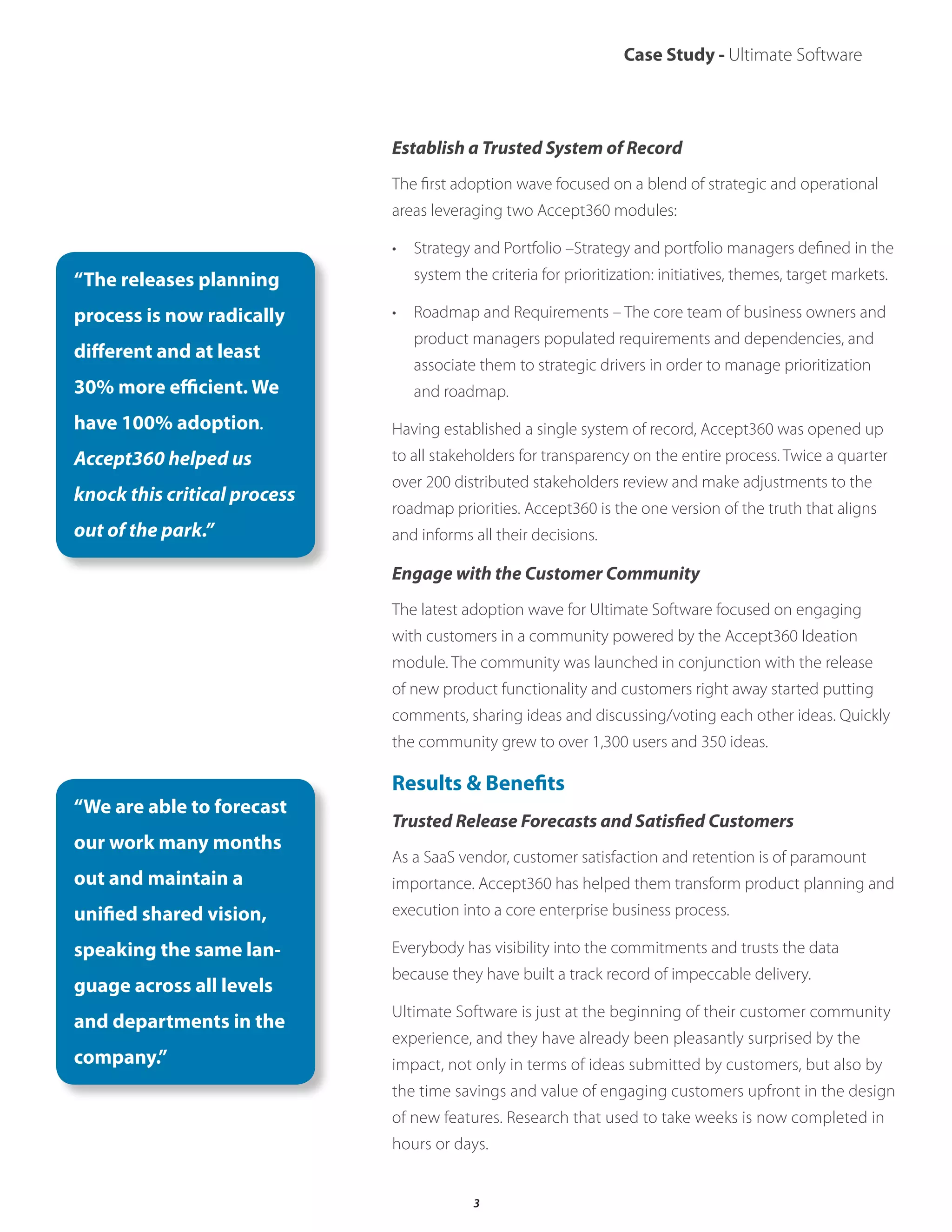 Case Study - Ultimate Software
Establish a Trusted System of Record
The first adoption wave focused on a blend of strategic and operational
areas leveraging two Accept360 modules:
• Strategy and Portfolio –Strategy and portfolio managers defined in the
system the criteria for prioritization: initiatives, themes, target markets.
• Roadmap and Requirements – The core team of business owners and
product managers populated requirements and dependencies, and
associate them to strategic drivers in order to manage prioritization
and roadmap.
Having established a single system of record, Accept360 was opened up
to all stakeholders for transparency on the entire process. Twice a quarter
over 200 distributed stakeholders review and make adjustments to the
roadmap priorities. Accept360 is the one version of the truth that aligns
and informs all their decisions.
Engage with the Customer Community
The latest adoption wave for Ultimate Software focused on engaging
with customers in a community powered by the Accept360 Ideation
module. The community was launched in conjunction with the release
of new product functionality and customers right away started putting
comments, sharing ideas and discussing/voting each other ideas. Quickly
the community grew to over 1,300 users and 350 ideas.
Results & Benefits
Trusted Release Forecasts and Satisfied Customers
As a SaaS vendor, customer satisfaction and retention is of paramount
importance. Accept360 has helped them transform product planning and
execution into a core enterprise business process.
Everybody has visibility into the commitments and trusts the data
because they have built a track record of impeccable delivery.
Ultimate Software is just at the beginning of their customer community
experience, and they have already been pleasantly surprised by the
impact, not only in terms of ideas submitted by customers, but also by
the time savings and value of engaging customers upfront in the design
of new features. Research that used to take weeks is now completed in
hours or days.
“The releases planning
process is now radically
different and at least
30% more efficient. We
have 100% adoption.
Accept360 helped us
knock this critical process
out of the park.”
“We are able to forecast
our work many months
out and maintain a
unified shared vision,
speaking the same lan-
guage across all levels
and departments in the
company.”
3
 