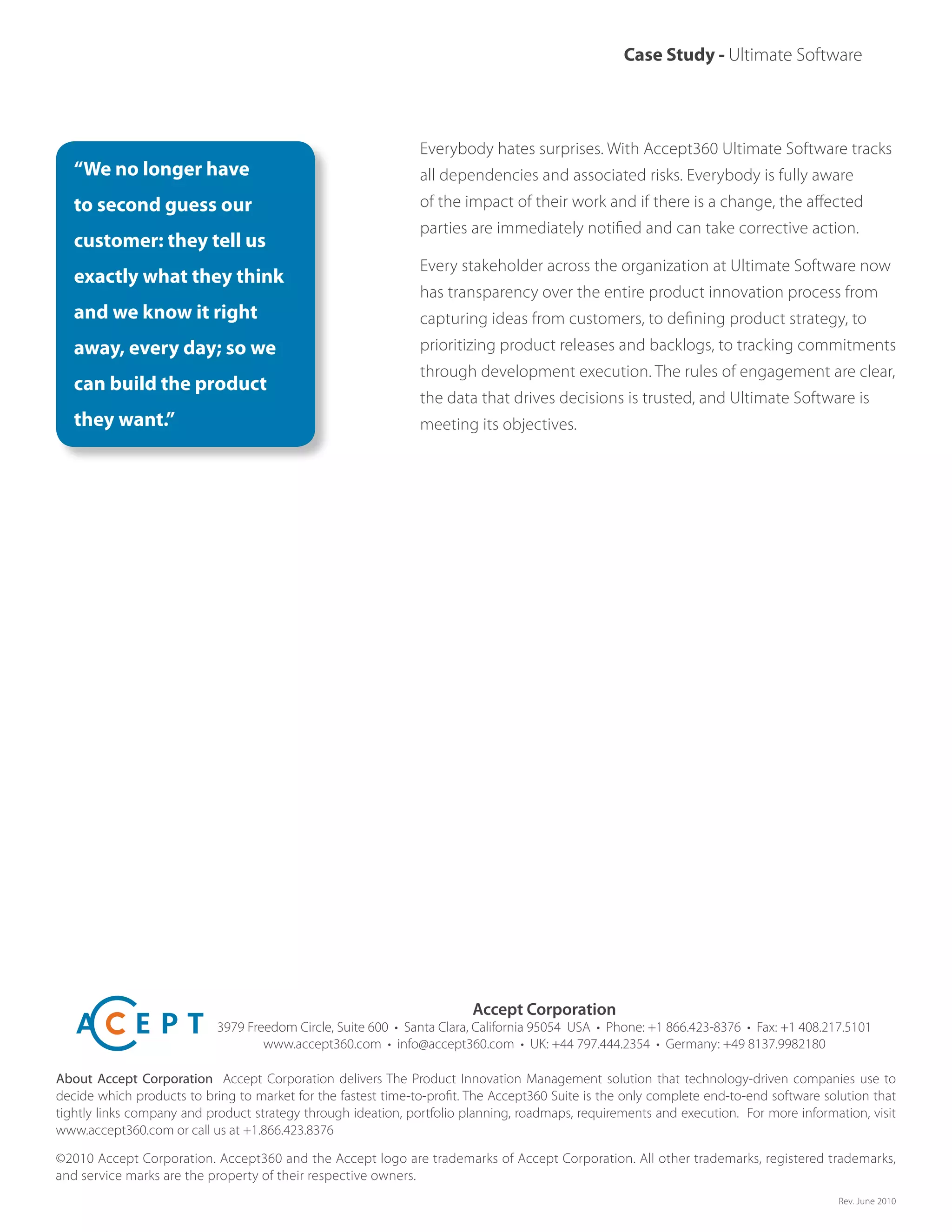 Case Study - Ultimate Software
Everybody hates surprises. With Accept360 Ultimate Software tracks
all dependencies and associated risks. Everybody is fully aware
of the impact of their work and if there is a change, the affected
parties are immediately notified and can take corrective action.
Every stakeholder across the organization at Ultimate Software now
has transparency over the entire product innovation process from
capturing ideas from customers, to defining product strategy, to
prioritizing product releases and backlogs, to tracking commitments
through development execution. The rules of engagement are clear,
the data that drives decisions is trusted, and Ultimate Software is
meeting its objectives.
“We no longer have
to second guess our
customer: they tell us
exactly what they think
and we know it right
away, every day; so we
can build the product
they want.”
Accept Corporation
3979 Freedom Circle, Suite 600 • Santa Clara, California 95054 USA • Phone: +1 866.423-8376 • Fax: +1 408.217.5101
www.accept360.com • info@accept360.com • UK: +44 797.444.2354 • Germany: +49 8137.9982180
About Accept Corporation Accept Corporation delivers The Product Innovation Management solution that technology-driven companies use to
decide which products to bring to market for the fastest time-to-profit. The Accept360 Suite is the only complete end-to-end software solution that
tightly links company and product strategy through ideation, portfolio planning, roadmaps, requirements and execution.  For more information, visit
www.accept360.com or call us at +1.866.423.8376
©2010 Accept Corporation. Accept360 and the Accept logo are trademarks of Accept Corporation. All other trademarks, registered trademarks,
and service marks are the property of their respective owners.
Rev. June 2010
 