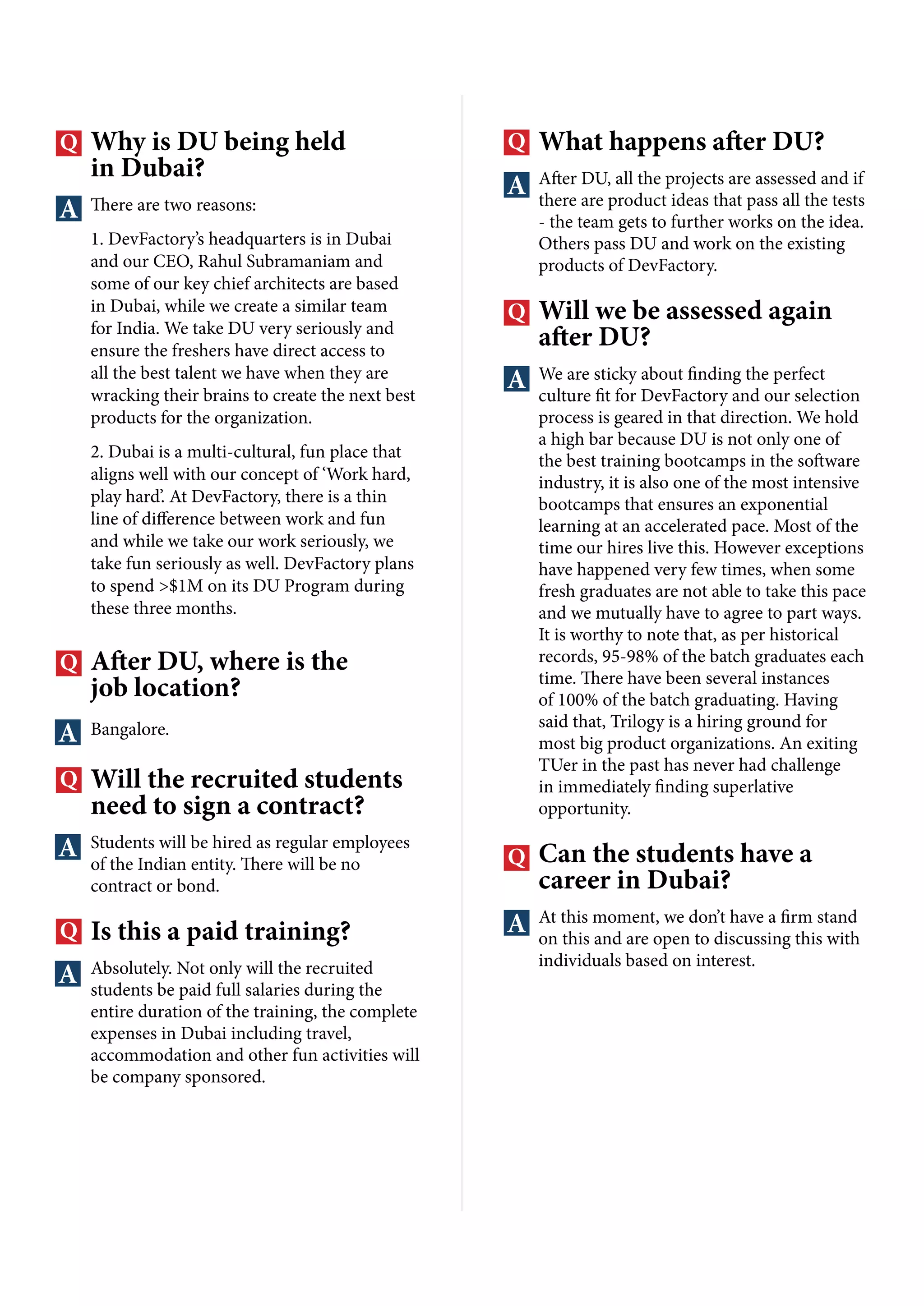 Why is DU being held
in Dubai?
There are two reasons:
1. DevFactory’s headquarters is in Dubai
and our CEO, Rahul Subramaniam and
some of our key chief architects are based
in Dubai, while we create a similar team
for India. We take DU very seriously and
ensure the freshers have direct access to
all the best talent we have when they are
wracking their brains to create the next best
products for the organization.
2. Dubai is a multi-cultural, fun place that
aligns well with our concept of ‘Work hard,
play hard’. At DevFactory, there is a thin
line of difference between work and fun
and while we take our work seriously, we
take fun seriously as well. DevFactory plans
to spend >$1M on its DU Program during
these three months.
After DU, where is the
job location?
Bangalore.
Will the recruited students
need to sign a contract?
Students will be hired as regular employees
of the Indian entity. There will be no
contract or bond.
Is this a paid training?
Absolutely. Not only will the recruited
students be paid full salaries during the
entire duration of the training, the complete
expenses in Dubai including travel,
accommodation and other fun activities will
be company sponsored.
What happens after DU?
After DU, all the projects are assessed and if
there are product ideas that pass all the tests
- the team gets to further works on the idea.
Others pass DU and work on the existing
products of DevFactory.
Will we be assessed again
after DU?
We are sticky about finding the perfect
culture fit for DevFactory and our selection
process is geared in that direction. We hold
a high bar because DU is not only one of
the best training bootcamps in the software
industry, it is also one of the most intensive
bootcamps that ensures an exponential
learning at an accelerated pace. Most of the
time our hires live this. However exceptions
have happened very few times, when some
fresh graduates are not able to take this pace
and we mutually have to agree to part ways.
It is worthy to note that, as per historical
records, 95-98% of the batch graduates each
time. There have been several instances
of 100% of the batch graduating. Having
said that, Trilogy is a hiring ground for
most big product organizations. An exiting
TUer in the past has never had challenge
in immediately finding superlative
opportunity.
Can the students have a
career in Dubai?
At this moment, we don’t have a firm stand
on this and are open to discussing this with
individuals based on interest.
 