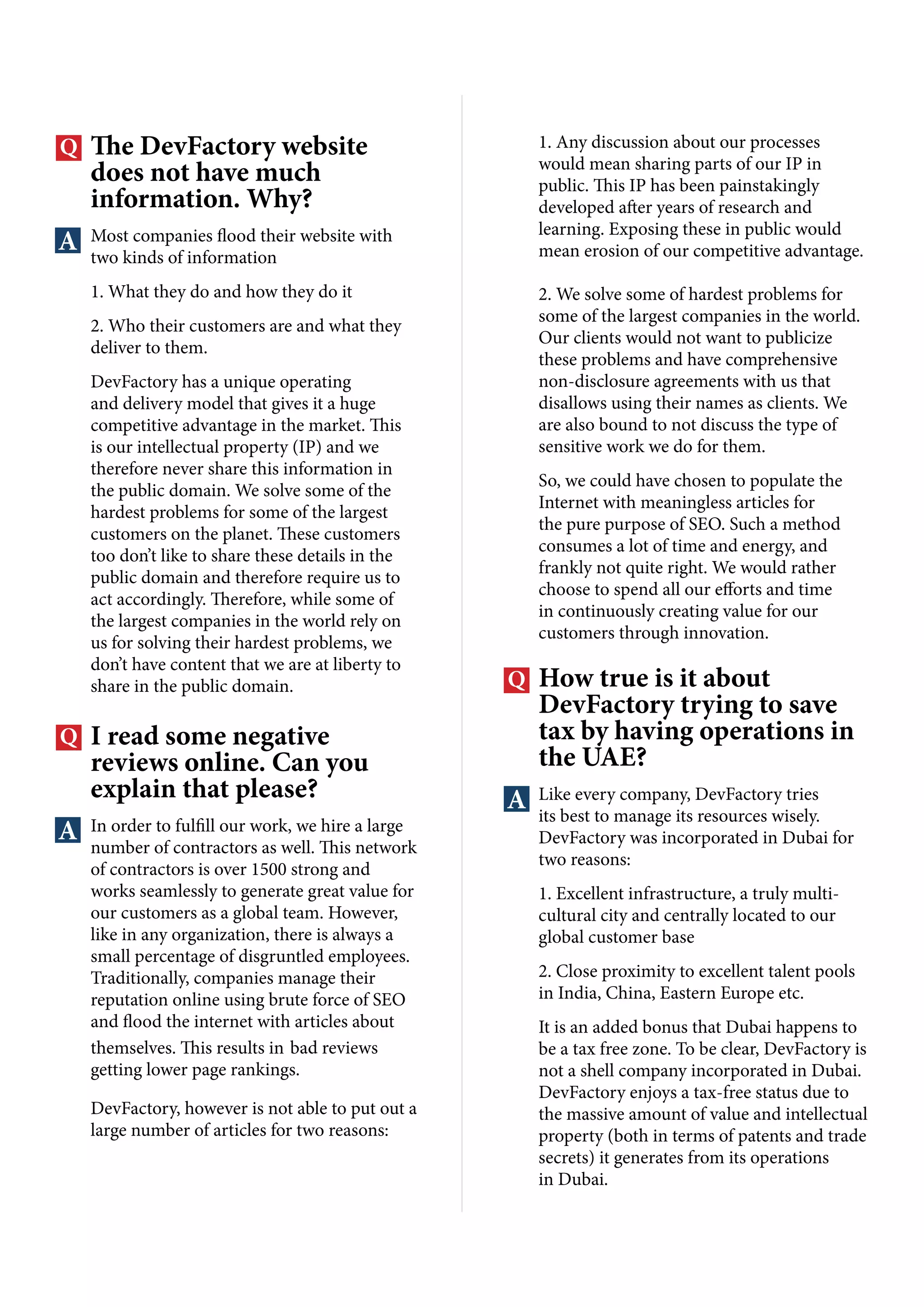 The DevFactory website
does not have much
information. Why?
Most companies flood their website with
two kinds of information
1. What they do and how they do it
2. Who their customers are and what they
deliver to them.
DevFactory has a unique operating
and delivery model that gives it a huge
competitive advantage in the market. This
is our intellectual property (IP) and we
therefore never share this information in
the public domain. We solve some of the
hardest problems for some of the largest
customers on the planet. These customers
too don’t like to share these details in the
public domain and therefore require us to
act accordingly. Therefore, while some of
the largest companies in the world rely on
us for solving their hardest problems, we
don’t have content that we are at liberty to
share in the public domain.
I read some negative
reviews online. Can you
explain that please?
In order to fulfill our work, we hire a large
number of contractors as well. This network
of contractors is over 1500 strong and
works seamlessly to generate great value for
our customers as a global team. However,
like in any organization, there is always a
small percentage of disgruntled employees.
Traditionally, companies manage their
reputation online using brute force of SEO
and flood the internet with articles about
themselves. This results in bad reviews
getting lower page rankings.
DevFactory, however is not able to put out a
large number of articles for two reasons:
1. Any discussion about our processes
would mean sharing parts of our IP in
public. This IP has been painstakingly
developed after years of research and
learning. Exposing these in public would
mean erosion of our competitive advantage.
2. We solve some of hardest problems for
some of the largest companies in the world.
Our clients would not want to publicize
these problems and have comprehensive
non-disclosure agreements with us that
disallows using their names as clients. We
are also bound to not discuss the type of
sensitive work we do for them.
So, we could have chosen to populate the
Internet with meaningless articles for
the pure purpose of SEO. Such a method
consumes a lot of time and energy, and
frankly not quite right. We would rather
choose to spend all our efforts and time
in continuously creating value for our
customers through innovation.
How true is it about
DevFactory trying to save
tax by having operations in
the UAE?
Like every company, DevFactory tries
its best to manage its resources wisely.
DevFactory was incorporated in Dubai for
two reasons:
1. Excellent infrastructure, a truly multi-
cultural city and centrally located to our
global customer base
2. Close proximity to excellent talent pools
in India, China, Eastern Europe etc.
It is an added bonus that Dubai happens to
be a tax free zone. To be clear, DevFactory is
not a shell company incorporated in Dubai.
DevFactory enjoys a tax-free status due to
the massive amount of value and intellectual
property (both in terms of patents and trade
secrets) it generates from its operations
in Dubai.
 