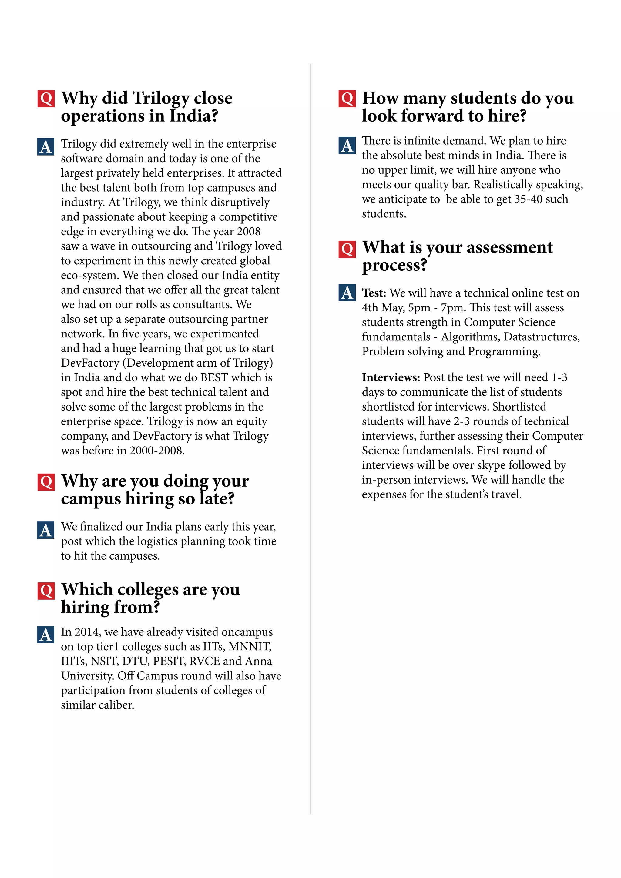 Why did Trilogy close
operations in India?
Trilogy did extremely well in the enterprise
software domain and today is one of the
largest privately held enterprises. It attracted
the best talent both from top campuses and
industry. At Trilogy, we think disruptively
and passionate about keeping a competitive
edge in everything we do. The year 2008
saw a wave in outsourcing and Trilogy loved
to experiment in this newly created global
eco-system. We then closed our India entity
and ensured that we offer all the great talent
we had on our rolls as consultants. We
also set up a separate outsourcing partner
network. In five years, we experimented
and had a huge learning that got us to start
DevFactory (Development arm of Trilogy)
in India and do what we do BEST which is
spot and hire the best technical talent and
solve some of the largest problems in the
enterprise space. Trilogy is now an equity
company, and DevFactory is what Trilogy
was before in 2000-2008.
Why are you doing your
campus hiring so late?
We finalized our India plans early this year,
post which the logistics planning took time
to hit the campuses.
Which colleges are you
hiring from?
In 2014, we have already visited oncampus
on top tier1 colleges such as IITs, MNNIT,
IIITs, NSIT, DTU, PESIT, RVCE and Anna
University. Off Campus round will also have
participation from students of colleges of
similar caliber.
How many students do you
look forward to hire?
There is infinite demand. We plan to hire
the absolute best minds in India. There is
no upper limit, we will hire anyone who
meets our quality bar. Realistically speaking,
we anticipate to be able to get 35-40 such
students.
What is your assessment
process?
Test: We will have a technical online test on
4th May, 5pm - 7pm. This test will assess
students strength in Computer Science
fundamentals - Algorithms, Datastructures,
Problem solving and Programming.
Interviews: Post the test we will need 1-3
days to communicate the list of students
shortlisted for interviews. Shortlisted
students will have 2-3 rounds of technical
interviews, further assessing their Computer
Science fundamentals. First round of
interviews will be over skype followed by
in-person interviews. We will handle the
expenses for the student’s travel.
 
