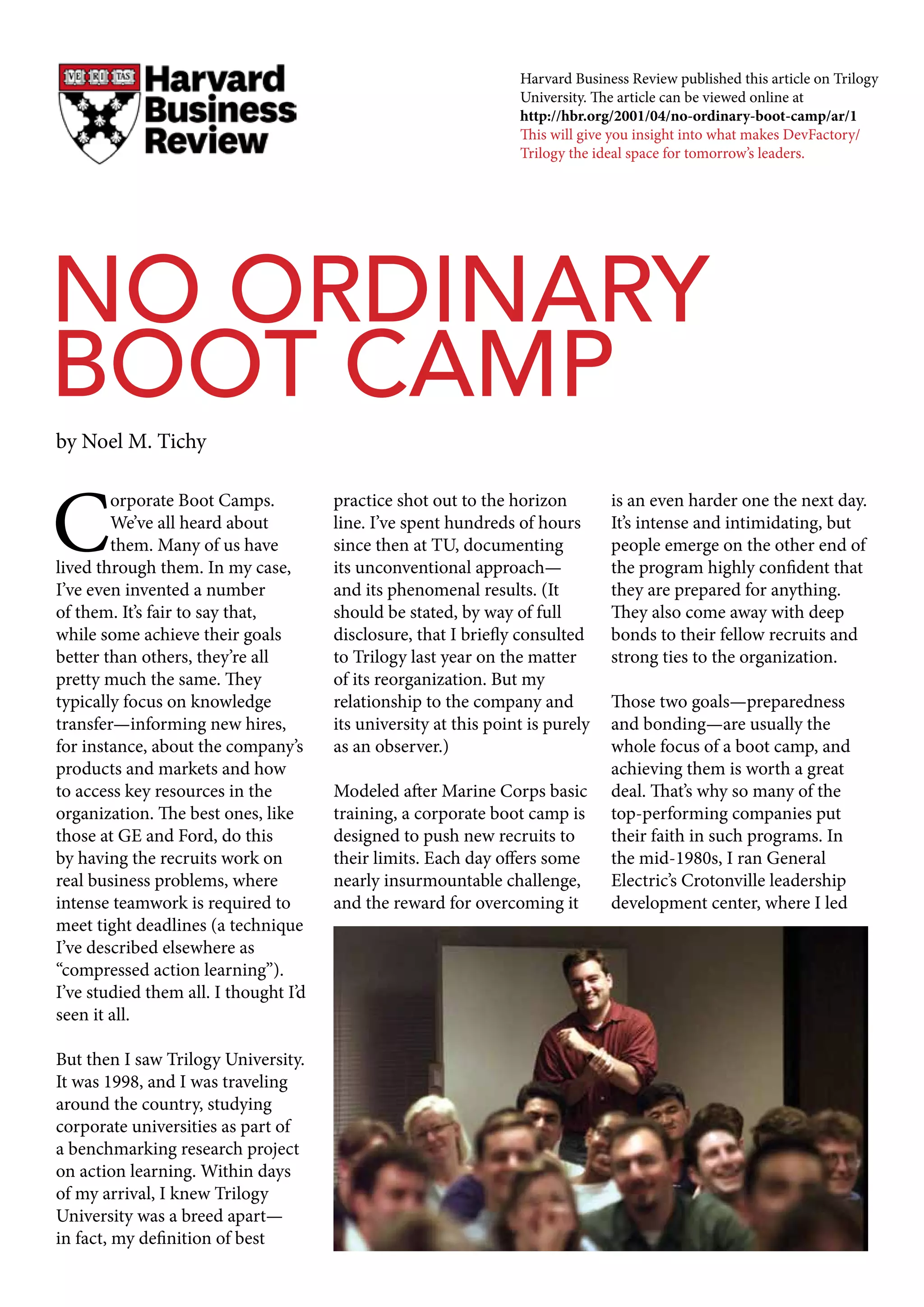 C
orporate Boot Camps.
We’ve all heard about
them. Many of us have
lived through them. In my case,
I’ve even invented a number
of them. It’s fair to say that,
while some achieve their goals
better than others, they’re all
pretty much the same. They
typically focus on knowledge
transfer—informing new hires,
for instance, about the company’s
products and markets and how
to access key resources in the
organization. The best ones, like
those at GE and Ford, do this
by having the recruits work on
real business problems, where
intense teamwork is required to
meet tight deadlines (a technique
I’ve described elsewhere as
“compressed action learning”).
I’ve studied them all. I thought I’d
seen it all.
But then I saw Trilogy University.
It was 1998, and I was traveling
around the country, studying
corporate universities as part of
a benchmarking research project
on action learning. Within days
of my arrival, I knew Trilogy
University was a breed apart—
in fact, my definition of best
practice shot out to the horizon
line. I’ve spent hundreds of hours
since then at TU, documenting
its unconventional approach—
and its phenomenal results. (It
should be stated, by way of full
disclosure, that I briefly consulted
to Trilogy last year on the matter
of its reorganization. But my
relationship to the company and
its university at this point is purely
as an observer.)
Modeled after Marine Corps basic
training, a corporate boot camp is
designed to push new recruits to
their limits. Each day offers some
nearly insurmountable challenge,
and the reward for overcoming it
is an even harder one the next day.
It’s intense and intimidating, but
people emerge on the other end of
the program highly confident that
they are prepared for anything.
They also come away with deep
bonds to their fellow recruits and
strong ties to the organization.
Those two goals—preparedness
and bonding—are usually the
whole focus of a boot camp, and
achieving them is worth a great
deal. That’s why so many of the
top-performing companies put
their faith in such programs. In
the mid-1980s, I ran General
Electric’s Crotonville leadership
development center, where I led
NO ORDINARY
BOOT CAMP
by Noel M. Tichy
Harvard Business Review published this article on Trilogy
University. The article can be viewed online at
http://hbr.org/2001/04/no-ordinary-boot-camp/ar/1
This will give you insight into what makes DevFactory/
Trilogy the ideal space for tomorrow’s leaders.
 