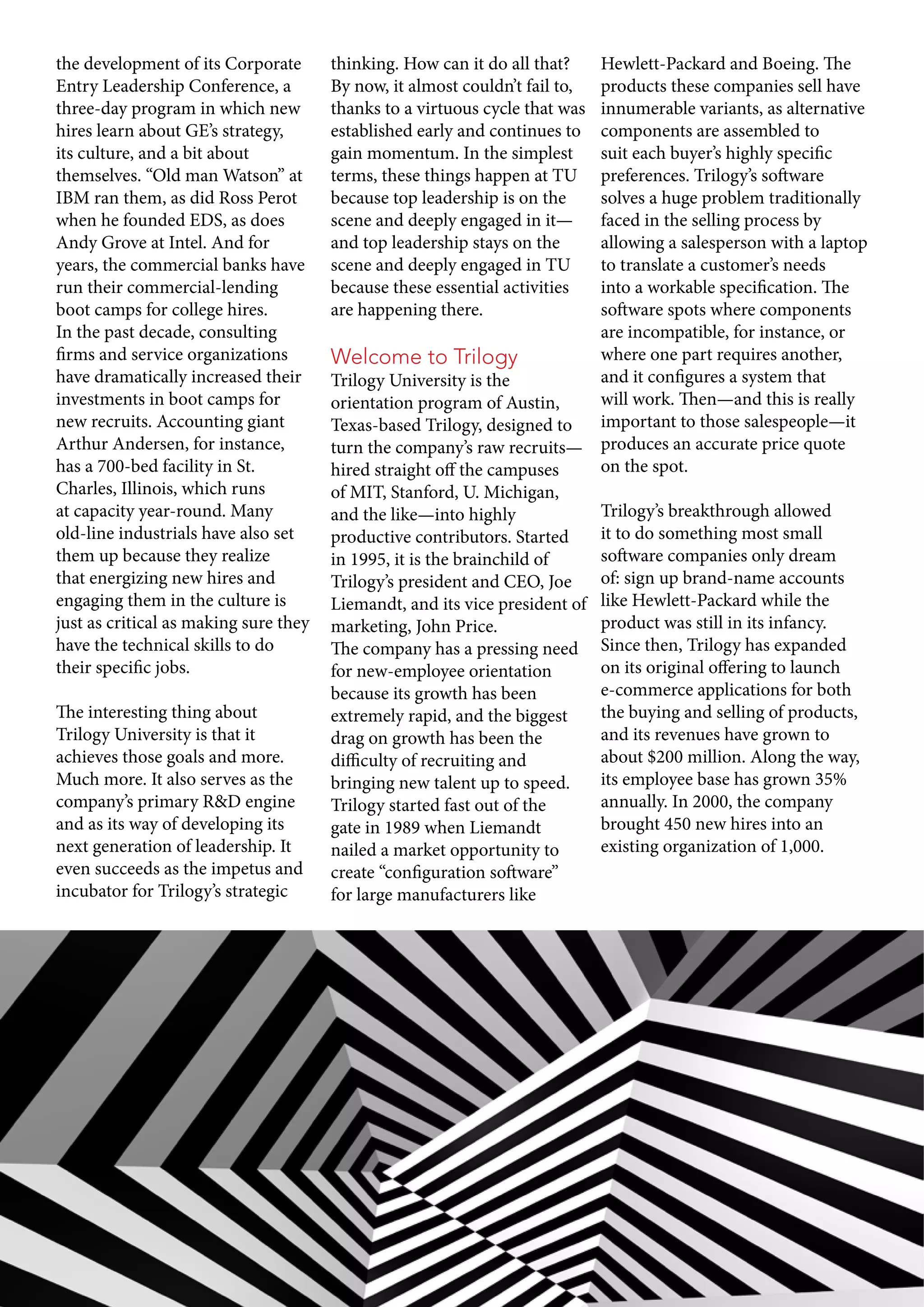 the development of its Corporate
Entry Leadership Conference, a
three-day program in which new
hires learn about GE’s strategy,
its culture, and a bit about
themselves. “Old man Watson” at
IBM ran them, as did Ross Perot
when he founded EDS, as does
Andy Grove at Intel. And for
years, the commercial banks have
run their commercial-lending
boot camps for college hires.
In the past decade, consulting
firms and service organizations
have dramatically increased their
investments in boot camps for
new recruits. Accounting giant
Arthur Andersen, for instance,
has a 700-bed facility in St.
Charles, Illinois, which runs
at capacity year-round. Many
old-line industrials have also set
them up because they realize
that energizing new hires and
engaging them in the culture is
just as critical as making sure they
have the technical skills to do
their specific jobs.
The interesting thing about
Trilogy University is that it
achieves those goals and more.
Much more. It also serves as the
company’s primary R&D engine
and as its way of developing its
next generation of leadership. It
even succeeds as the impetus and
incubator for Trilogy’s strategic
thinking. How can it do all that?
By now, it almost couldn’t fail to,
thanks to a virtuous cycle that was
established early and continues to
gain momentum. In the simplest
terms, these things happen at TU
because top leadership is on the
scene and deeply engaged in it—
and top leadership stays on the
scene and deeply engaged in TU
because these essential activities
are happening there.
Welcome to Trilogy
Trilogy University is the
orientation program of Austin,
Texas-based Trilogy, designed to
turn the company’s raw recruits—
hired straight off the campuses
of MIT, Stanford, U. Michigan,
and the like—into highly
productive contributors. Started
in 1995, it is the brainchild of
Trilogy’s president and CEO, Joe
Liemandt, and its vice president of
marketing, John Price.
The company has a pressing need
for new-employee orientation
because its growth has been
extremely rapid, and the biggest
drag on growth has been the
difficulty of recruiting and
bringing new talent up to speed.
Trilogy started fast out of the
gate in 1989 when Liemandt
nailed a market opportunity to
create “configuration software”
for large manufacturers like
Hewlett-Packard and Boeing. The
products these companies sell have
innumerable variants, as alternative
components are assembled to
suit each buyer’s highly specific
preferences. Trilogy’s software
solves a huge problem traditionally
faced in the selling process by
allowing a salesperson with a laptop
to translate a customer’s needs
into a workable specification. The
software spots where components
are incompatible, for instance, or
where one part requires another,
and it configures a system that
will work. Then—and this is really
important to those salespeople—it
produces an accurate price quote
on the spot.
Trilogy’s breakthrough allowed
it to do something most small
software companies only dream
of: sign up brand-name accounts
like Hewlett-Packard while the
product was still in its infancy.
Since then, Trilogy has expanded
on its original offering to launch
e-commerce applications for both
the buying and selling of products,
and its revenues have grown to
about $200 million. Along the way,
its employee base has grown 35%
annually. In 2000, the company
brought 450 new hires into an
existing organization of 1,000.
 