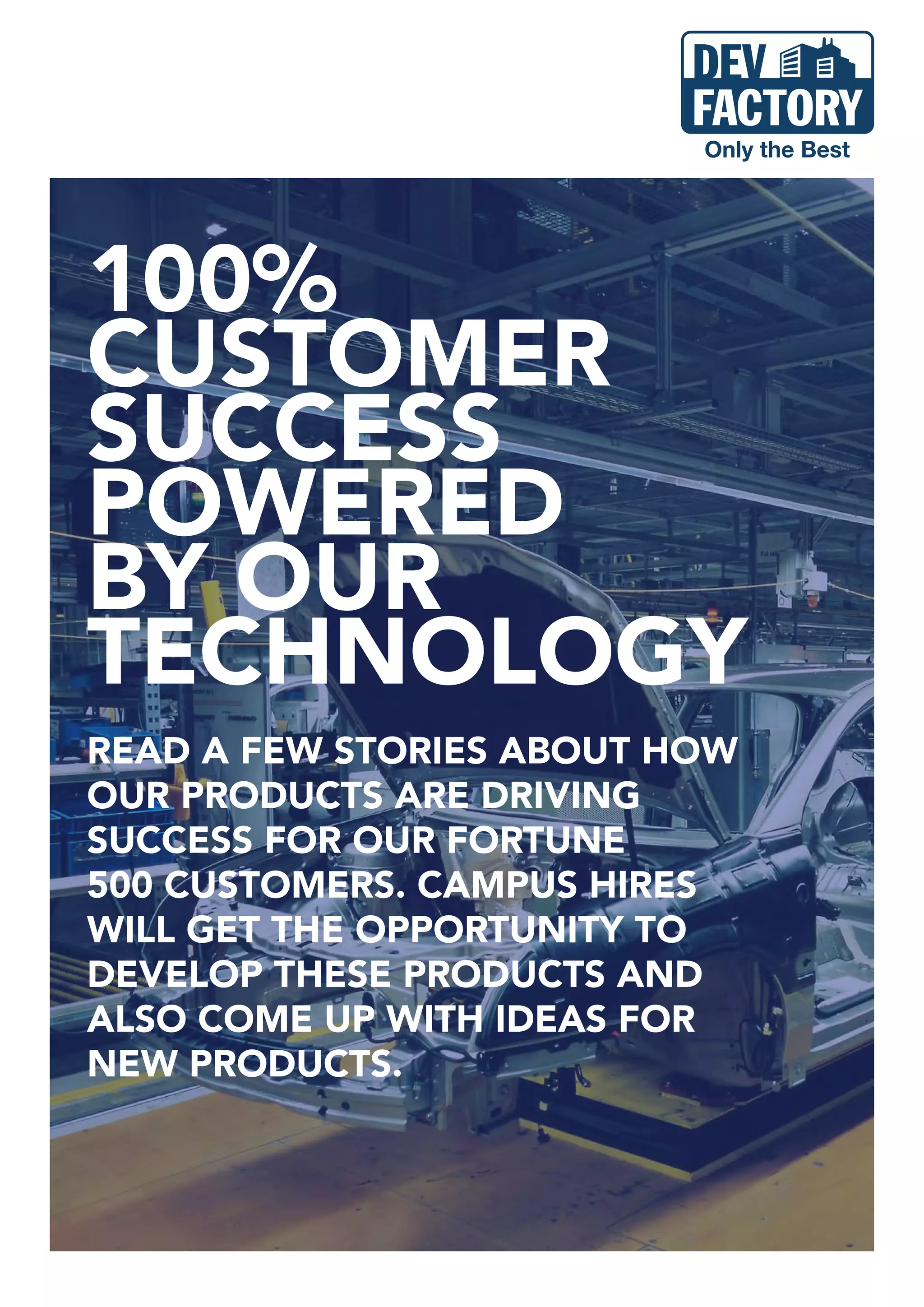 100%
CUSTOMER
SUCCESS
POWERED
BY OUR
TECHNOLOGY
READ A FEW STORIES ABOUT HOW
OUR PRODUCTS ARE DRIVING
SUCCESS FOR OUR FORTUNE
500 CUSTOMERS. CAMPUS HIRES
WILL GET THE OPPORTUNITY TO
DEVELOP THESE PRODUCTS AND
ALSO COME UP WITH IDEAS FOR
NEW PRODUCTS.
 