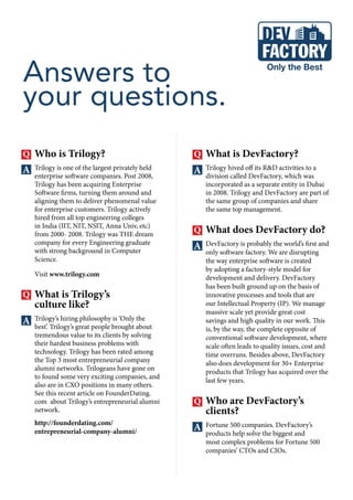 Who is Trilogy?
Trilogy is one of the largest privately held
enterprise software companies. Post 2008,
Trilogy has been acquiring Enterprise
Software firms, turning them around and
aligning them to deliver phenomenal value
for enterprise customers. Trilogy actively
hired from all top engineering colleges
in India (IIT, NIT, NSIT, Anna Univ, etc)
from 2000- 2008. Trilogy was THE dream
company for every Engineering graduate
with strong background in Computer
Science.
Visit www.trilogy.com
What is Trilogy’s
culture like?
Trilogy’s hiring philosophy is ‘Only the
best’. Trilogy’s great people brought about
tremendous value to its clients by solving
their hardest business problems with
technology. Trilogy has been rated among
the Top 3 most entrepreneurial company
alumni networks. Trilogeans have gone on
to found some very exciting companies, and
also are in CXO positions in many others.
See this recent article on FounderDating.
com about Trilogy’s entrepreneurial alumni
network.
http://founderdating.com/
entrepreneurial-company-alumni/
Answers to
your questions.
What is DevFactory?
Trilogy hived off its R&D activities to a
division called DevFactory, which was
incorporated as a separate entity in Dubai
in 2008. Trilogy and DevFactory are part of
the same group of companies and share
the same top management.
What does DevFactory do?
DevFactory is probably the world’s first and
only software factory. We are disrupting
the way enterprise software is created
by adopting a factory-style model for
development and delivery. DevFactory
has been built ground up on the basis of
innovative processes and tools that are
our Intellectual Property (IP). We manage
massive scale yet provide great cost
savings and high quality in our work. This
is, by the way, the complete opposite of
conventional software development, where
scale often leads to quality issues, cost and
time overruns. Besides above, DevFactory
also does development for 30+ Enterprise
products that Trilogy has acquired over the
last few years.
Who are DevFactory’s
clients?
Fortune 500 companies. DevFactory’s
products help solve the biggest and
most complex problems for Fortune 500
companies’ CTOs and CIOs.
 